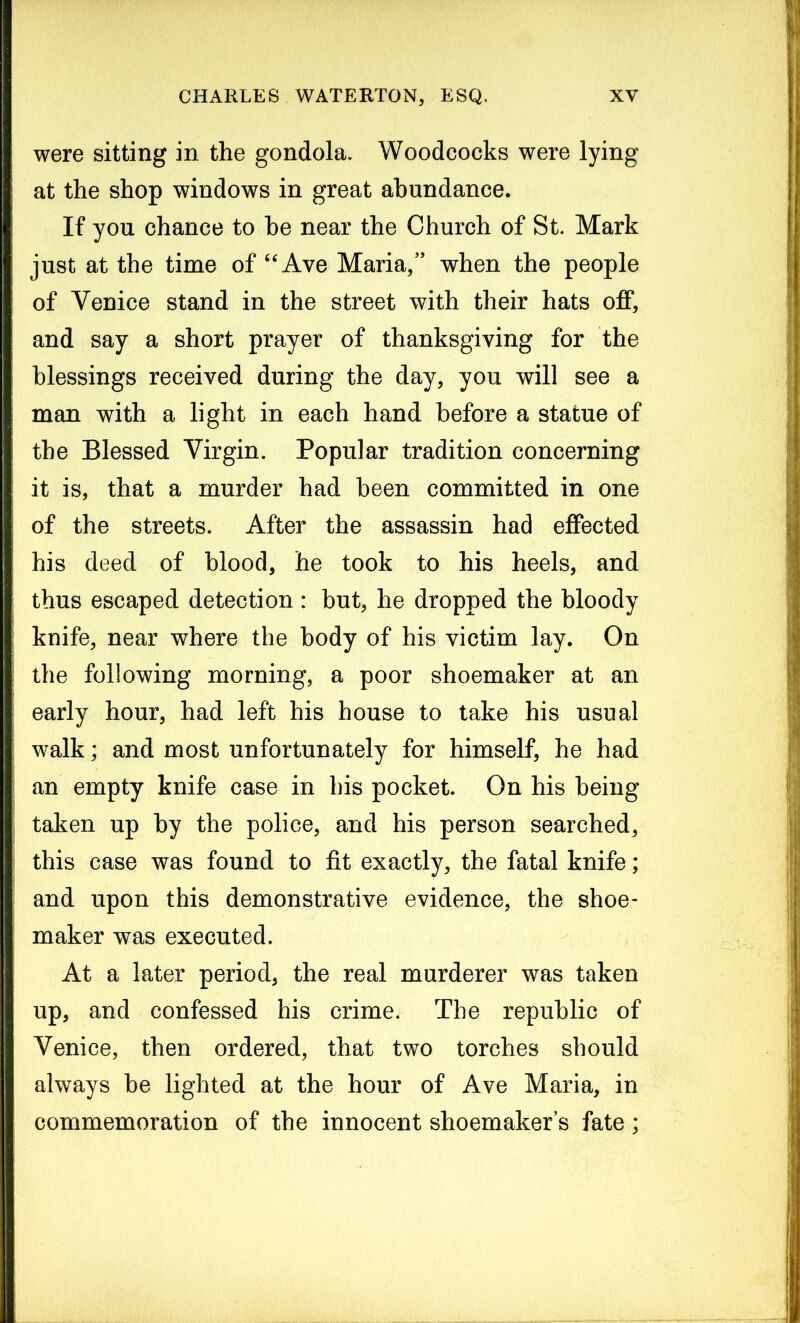 were sitting in the gondola. Woodcocks were lying at the shop windows in great abundance. If you chance to he near the Church of St. Mark just at the time of “ Ave Maria,” when the people of Venice stand in the street with their hats off, and say a short prayer of thanksgiving for the blessings received during the day, you will see a man with a light in each hand before a statue of the Blessed Virgin. Popular tradition concerning it is, that a murder had been committed in one of the streets. After the assassin had effected his deed of blood, he took to his heels, and thus escaped detection : but, he dropped the bloody knife, near where the body of his victim lay. On the following morning, a poor shoemaker at an early hour, had left his house to take his usual walk; and most unfortunately for himself, he had an empty knife case in his pocket. On his being taken up by the police, and his person searched, this case was found to fit exactly, the fatal knife; and upon this demonstrative evidence, the shoe- maker was executed. At a later period, the real murderer was taken up, and confessed his crime. The republic of Venice, then ordered, that two torches should always be lighted at the hour of Ave Maria, in commemoration of the innocent shoemaker’s fate;