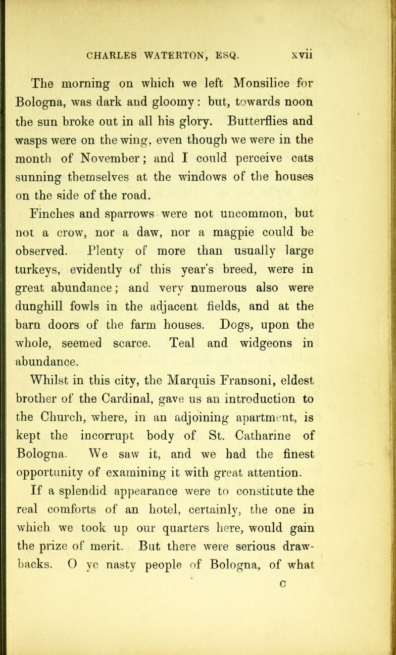 The morning on which we left Monsilice for Bologna, was dark and gloomy: but, towards noon the sun broke out in all his glory. Butterflies and wasps were on the wing, even though we were in the month of November; and I could perceive cats sunning themselves at the windows of the houses on the side of the road. Finches and sparrows were not uncommon, but not a crow, nor a daw, nor a magpie could be observed. Plenty of more than usually large turkeys, evidently of this year’s breed, were in great abundance; and very numerous also were dunghill fowls in the adjacent fields, and at the barn doors of the farm houses. Dogs, upon the whole, seemed scarce. Teal and widgeons in abundance. Whilst in this city, the Marquis Fransoni, eldest brother of the Cardinal, gave us an introduction to the Church, where, in an adjoining apartment, is kept the incorrupt body of St. Catharine of Bologna. We saw it, and we had the finest opportunity of examining it with great attention. If a splendid appearance were to constitute the real comforts of an hotel, certainly, the one in which we took up our quarters here, would gain the prize of merit. But there were serious draw- backs. 0 ye nasty people of Bologna, of what c