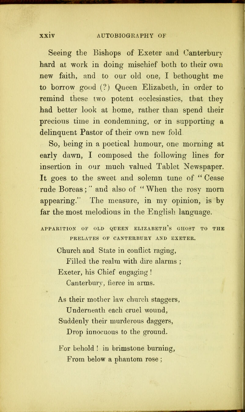 Seeing the Bishops of Exeter and Canterbury hard at work in doing mischief both to their own new faith, and to our old one, I bethought me to borrow good (?) Queen Elizabeth, in order to remind these two potent ecclesiastics, that they had better look at home, rather than spend their precious time in condemning, or in supporting a delinquent Pastor of their own new fold So, being in a poetical humour, one morning at early dawn, I composed the following lines for insertion in our much valued Tablet Newspaper. It goes to the sweet and solemn tune of “ Cease rude Boreas; ” and also of “ When the rosy morn appearing.” The measure, in my opinion, is by far the most melodious in the English language. APPARITION OF OLD QUEEN ELIZABETH’S GHOST TO THE PRELATES OF CANTERBURY AND EXETER. Church and State in conflict raging, Filled the realm with dire alarms ; Exeter, his Chief engaging ! Canterbury, fierce in arms. As their mother law church staggers, Underneath each cruel wound, Suddenly their murderous daggers, Drop innocuous to the ground. For behold ! in brimstone burning, From below a phantom rose ;