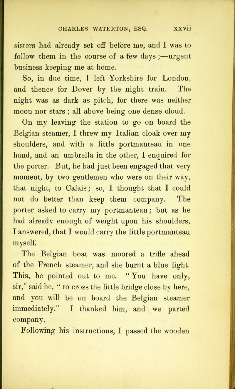 sisters had already set off before me, and I was to follow them in the course of a few days ;—urgent business keeping me at home. So, in due time, I left Yorkshire for London, and thence for Dover by the night train. The night was as dark as pitch, for there was neither moon nor stars ; all above being one dense cloud. On my leaving the station to go on board the Belgian steamer, I threw my Italian cloak over my shoulders, and with a little portmanteau in one hand, and an umbrella in the other, I enquired for the porter. But, he had just been engaged that very moment, by two gentlemen who were on their way, that night, to Calais; so, I thought that I could not do better than keep them company. The porter asked to carry my portmanteau; but as he had already enough of weight upon his shoulders, I answered, that I would carry the little portmanteau myself. The Belgian boat was moored a trifle ahead of the French steamer, and she burnt a blue light. This, he pointed out to me. “You have only, sir, said he, “ to cross the little bridge close by here, and you will be on board the Belgian steamer immediately. I thanked him, and we parted company. Following his instructions, I passed the wooden