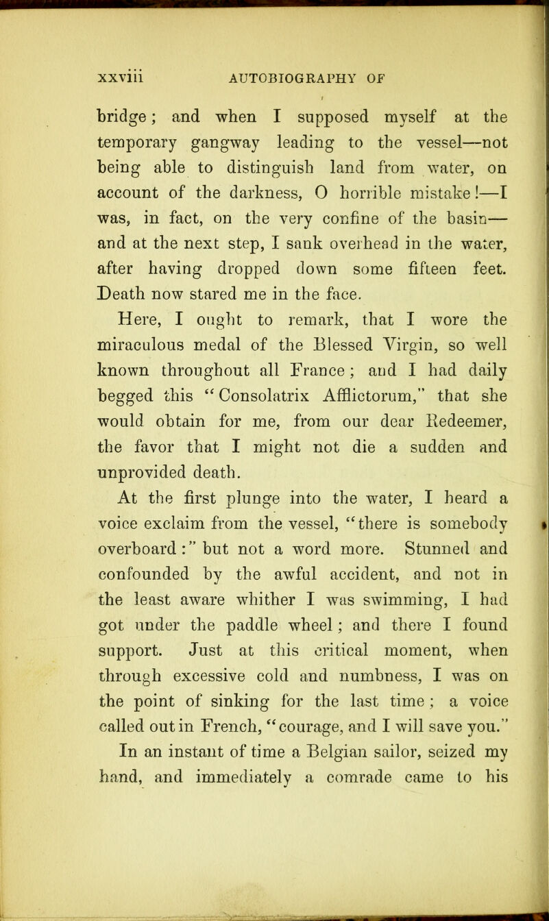 bridge; and when I supposed myself at the temporary gangway leading to the vessel—not being able to distinguish land from water, on account of the darkness, 0 horrible mistake!—I was, in fact, on the very confine of the basin— and at the next step, I sank overhead in the water, after having dropped down some fifteen feet. Death now stared me in the face. Here, I ought to remark, that I wore the miraculous medal of the Blessed Virgin, so well known throughout all France; and I had daily begged this “ Consolatrix Affiictorum,” that she would obtain for me, from our dear Redeemer, the favor that I might not die a sudden and unprovided death. At the first plunge into the water, I heard a voice exclaim from the vessel, “ there is somebody overboard : ” but not a word more. Stunned and confounded by the awful accident, and not in the least aware whither I was swimming, I had got under the paddle wheel; and there I found support. Just at this critical moment, when through excessive cold and numbness, I was on the point of sinking for the last time; a voice called out in French, “courage, and I will save you.” In an instant of time a Belgian sailor, seized my hand, and immediately a comrade came to his
