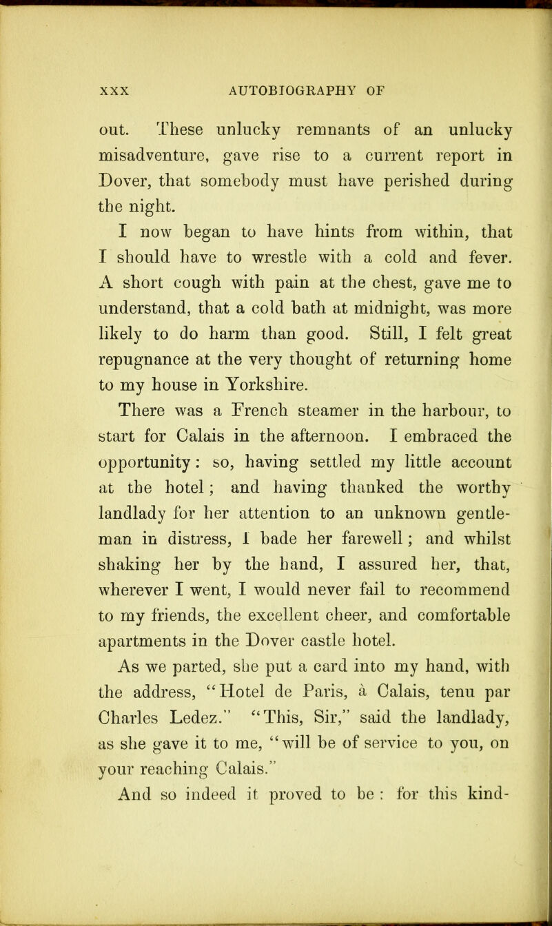 out. These unlucky remnants of an unlucky misadventure, gave rise to a current report in Dover, that somebody must have perished during the night. I now began to have hints from within, that I should have to wrestle with a cold and fever. A short cough with pain at the chest, gave me to understand, that a cold hath at midnight, was more likely to do harm than good. Still, I felt great repugnance at the very thought of returning home to my house in Yorkshire. There was a French steamer in the harbour, to start for Calais in the afternoon. I embraced the opportunity: so, having settled my little account at the hotel; and having thanked the worthy landlady for her attention to an unknown gentle- man in distress, I bade her farewell; and whilst shaking her by the hand, I assured her, that, wherever I went, I would never fail to recommend to my friends, the excellent cheer, and comfortable apartments in the Dover castle hotel. As we parted, she put a card into my hand, with the address, “Hotel de Paris, a Calais, tenu par Charles Ledez.” “This, Sir,” said the landlady, as she gave it to me, “will be of service to you, on your reaching Calais.” And so indeed it proved to be : for this kind-