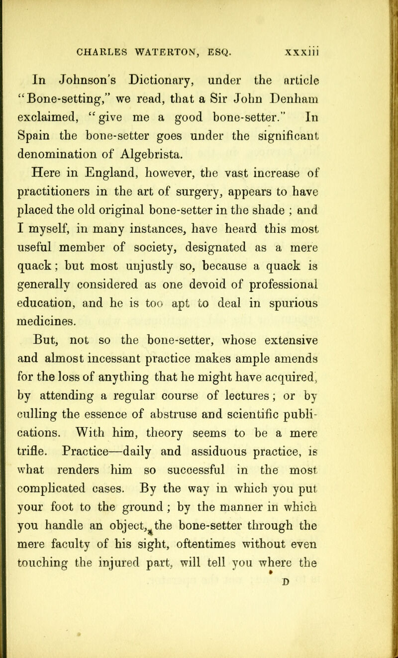 In Johnson’s Dictionary, under the article “ Bone-setting,” we read, that a Sir John Denham exclaimed, “ give me a good bone-setter.” In Spain the bone-setter goes under the significant denomination of Algebrista. Here in England, however, the vast increase of practitioners in the art of surgery, appears to have placed the old original bone-setter in the shade ; and I myself, in many instances, have heard this most useful member of society, designated as a mere quack; but most unjustly so, because a quack is generally considered as one devoid of professional education, and he is too apt to deal in spurious medicines. But, not so the bone-setter, whose extensive and almost incessant practice makes ample amends for the loss of anything that he might have acquired, by attending a regular course of lectures; or by culling the essence of abstruse and scientific publn cations. With him, theory seems to be a mere trifle. Practice—daily and assiduous practice, is what renders him so successful in the most complicated cases. By the way in which you put your foot to the ground; by the manner in which you handle an object,^the bone-setter through the mere faculty of his sight, oftentimes without even touching the injured part, will tell you where the D