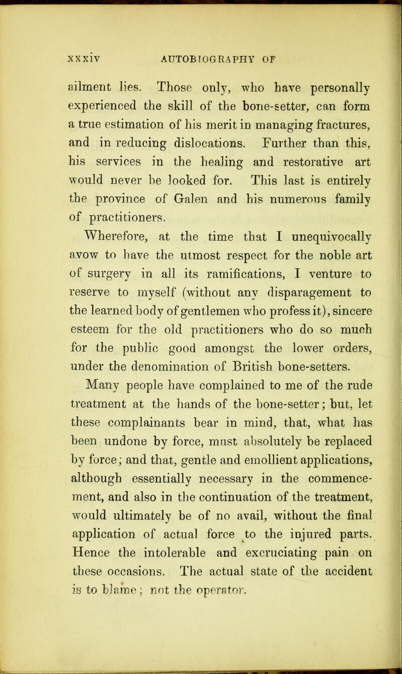 ailment lies. Those only, who have personally experienced the skill of the bone-setter, can form a true estimation of his merit in managing fractures, and in reducing dislocations. Further than this, his services in the healing and restorative art would never be looked for. This last is entirely the province of Galen and his numerous family of practitioners. Wherefore, at the time that I unequivocally avow to have the utmost respect for the noble art of surgery in all its ramifications, I venture to reserve to myself (without any disparagement to the learned body of gentlemen who profess it), sincere esteem for the old practitioners who do so much for the public good amongst the lower orders, under the denomination of British bone-setters. Many people have complained to me of the rude treatment at the hands of the bone-setter; but, let these complainants bear in mind, that, what has been undone by force, must absolutely be replaced by force; and that, gentle and emollient applications, although essentially necessary in the commence- ment, and also in the continuation of the treatment, would ultimately be of no avail, without the final application of actual force to the injured parts. Hence the intolerable and excruciating pain on these occasions. The actual state of the accident is to blame; not the operator.