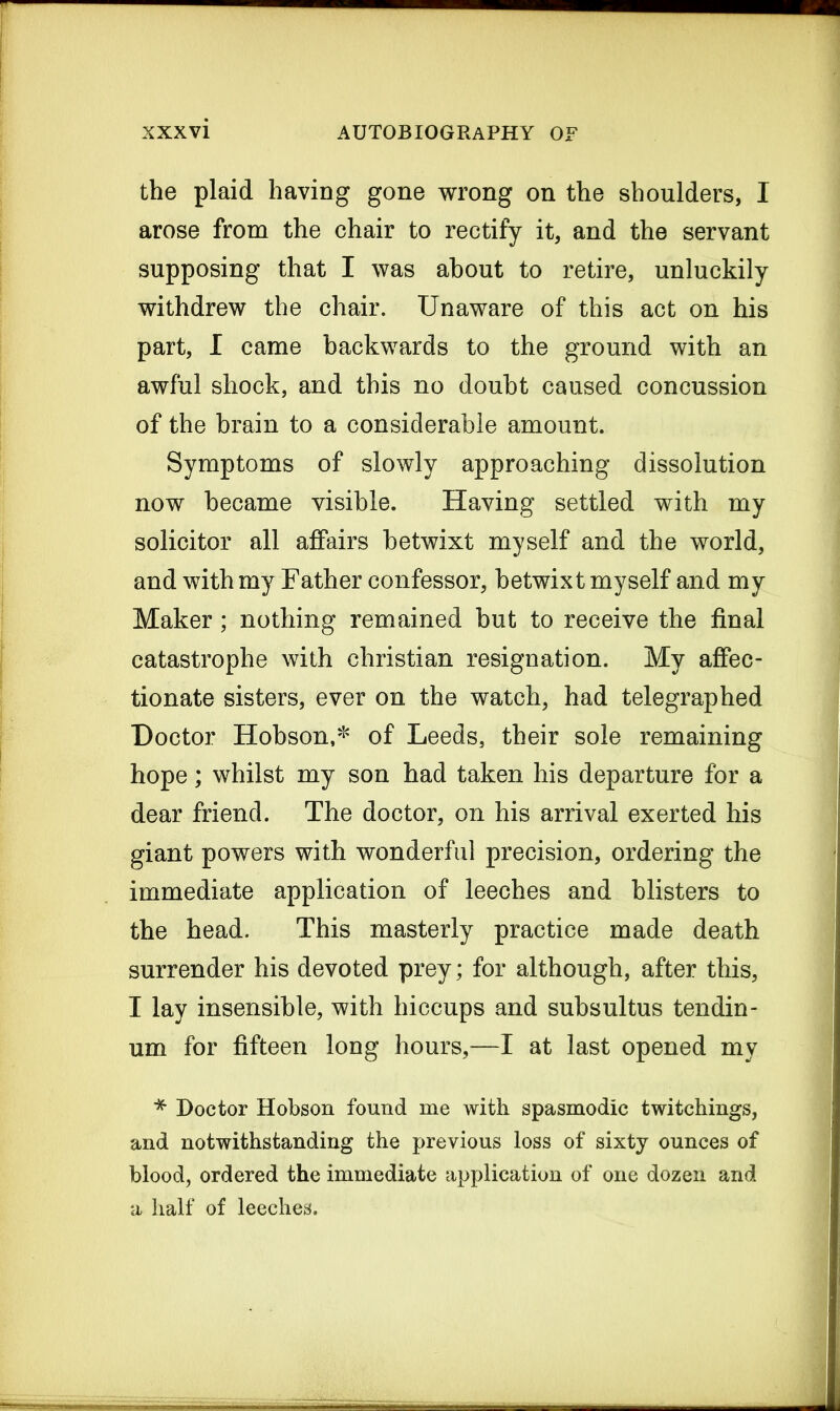 the plaid having gone wrong on the shoulders, I arose from the chair to rectify it, and the servant supposing that I was about to retire, unluckily withdrew the chair. Unaware of this act on his part, I came backwards to the ground with an awful shock, and this no doubt caused concussion of the brain to a considerable amount. Symptoms of slowly approaching dissolution now became visible. Having settled with my solicitor all affairs betwixt myself and the world, and with my Father confessor, betwixt myself and my Maker; nothing remained but to receive the final catastrophe with Christian resignation. My affec- tionate sisters, ever on the watch, had telegraphed Doctor Hobson,* of Leeds, their sole remaining hope; whilst my son had taken his departure for a dear friend. The doctor, on his arrival exerted his giant powers with wonderful precision, ordering the immediate application of leeches and blisters to the head. This masterly practice made death surrender his devoted prey; for although, after this, I lay insensible, with hiccups and subsultus tendin- um for fifteen long hours,—I at last opened my * Doctor Hobson found me with spasmodic twitchings, and notwithstanding the previous loss of sixty ounces of blood, ordered the immediate application of one dozen and a half of leeches.