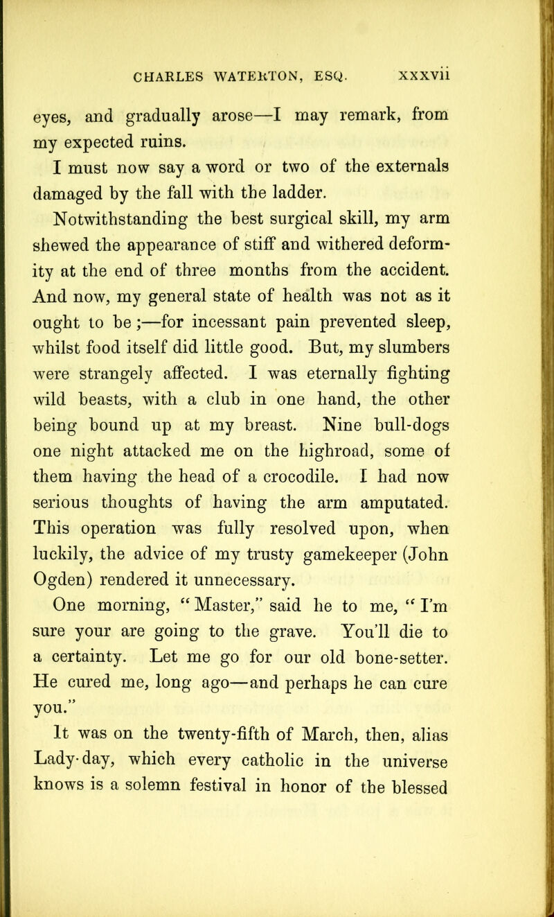 eyes, and gradually arose—I may remark, from my expected ruins. I must now say a word or two of the externals damaged by the fall with the ladder. Notwithstanding the best surgical skill, my arm shewed the appearance of stiff and withered deform- ity at the end of three months from the accident. And now, my general state of health was not as it ought to be;—for incessant pain prevented sleep, whilst food itself did little good. But, my slumbers were strangely affected. I was eternally fighting wild beasts, with a club in one hand, the other being bound up at my breast. Nine bull-dogs one night attacked me on the highroad, some of them having the head of a crocodile. I had now serious thoughts of having the arm amputated. This operation was fully resolved upon, when luckily, the advice of my trusty gamekeeper (John Ogden) rendered it unnecessary. One morning, “ Master/’ said he to me, <f I’m sure your are going to the grave. You’ll die to a certainty. Let me go for our old bone-setter. He cured me, long ago—and perhaps he can cure you.” It was on the twenty-fifth of March, then, alias Lady-day, which every catholic in the universe knows is a solemn festival in honor of the blessed