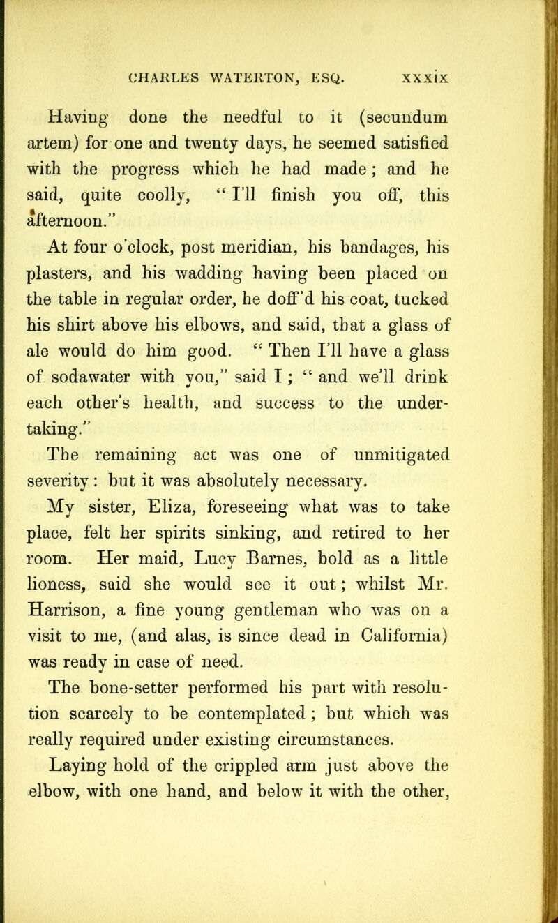 Having done the needful to it (secundum artem) for one and twenty days, he seemed satisfied with the progress which he had made; and he said, quite coolly, “ I’ll finish you off, this afternoon.” At four o’clock, post meridian, his bandages, his plasters, and his wadding having been placed on the table in regular order, he doff’d his coat, tucked his shirt above his elbows, and said, that a glass of ale would do him good. “ Then I’ll have a glass of sodawater with you,” said I; “ and we’ll drink each other’s health, and success to the under- taking.” The remaining act was one of unmitigated severity : but it was absolutely necessary. My sister, Eliza, foreseeing what was to take place, felt her spirits sinking, and retired to her room. Her maid, Lucy Barnes, bold as a little lioness, said she would see it out; whilst Mr. Harrison, a fine young gentleman who was on a visit to me, (and alas, is since dead in California) was ready in case of need. The bone-setter performed his part with resolu- tion scarcely to be contemplated; but which was really required under existing circumstances. Laying hold of the crippled arm just above the elbow, with one hand, and below it with the other.