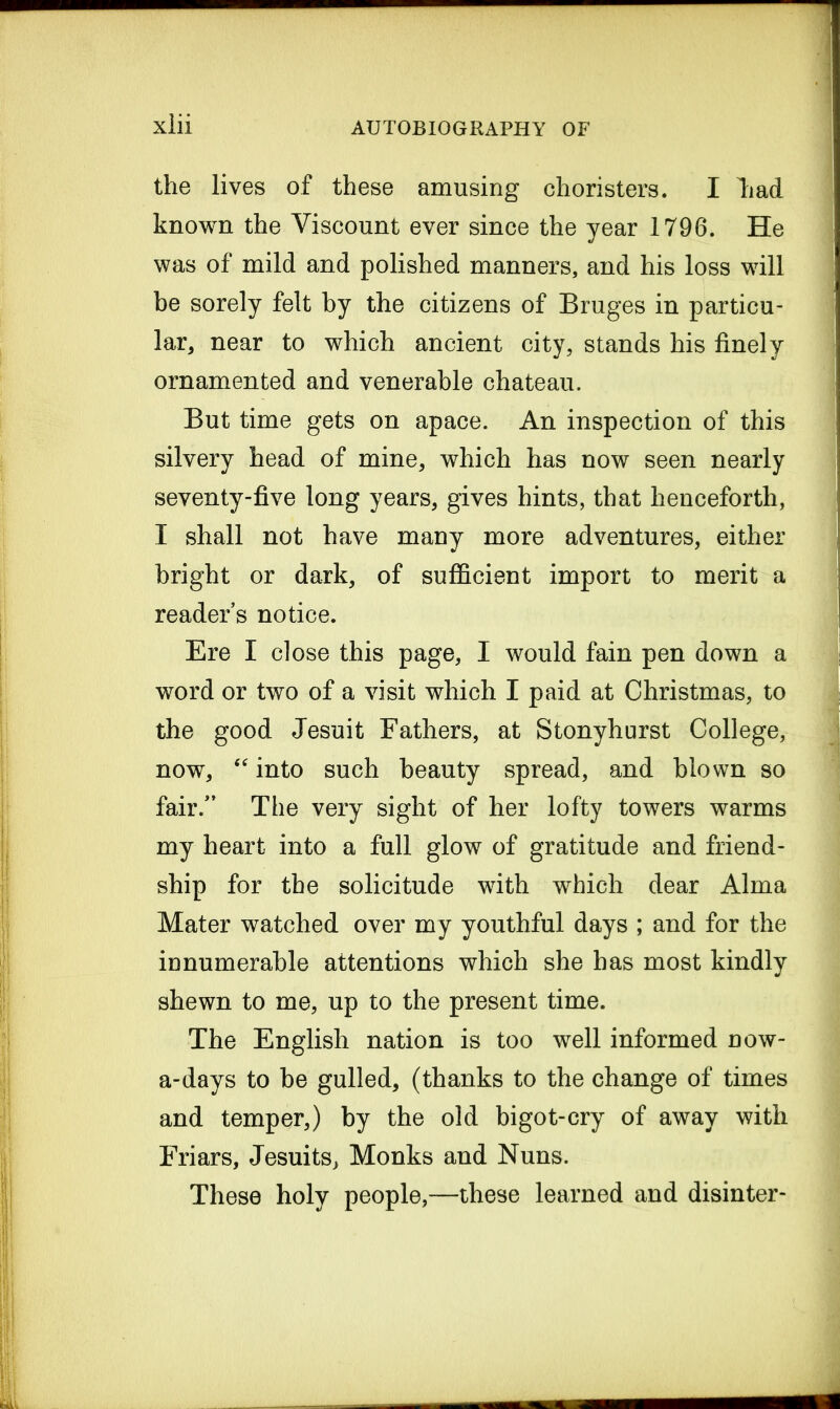 the lives of these amusing choristers. I lad known the Viscount ever since the year 1796. He was of mild and polished manners, and his loss will be sorely felt by the citizens of Bruges in particu- lar, near to which ancient city, stands his finely ornamented and venerable chateau. But time gets on apace. An inspection of this silvery head of mine, which has now seen nearly seventy-five long years, gives hints, that henceforth, I shall not have many more adventures, either bright or dark, of sufficient import to merit a readers notice. Ere I close this page, I would fain pen down a word or two of a visit which I paid at Christmas, to the good Jesuit Fathers, at Stonyhurst College, now, “ into such beauty spread, and blown so fair/’ The very sight of her lofty towers warms my heart into a full glow of gratitude and friend- ship for the solicitude with which dear Alma Mater watched over my youthful days ; and for the in numerable attentions which she has most kindly shewn to me, up to the present time. The English nation is too well informed now- a-days to be gulled, (thanks to the change of times and temper,) by the old bigot-cry of away with Friars, Jesuits, Monks and Nuns. These holy people,—these learned and disinter-