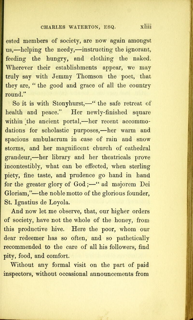 ested members of society, are now again amongst us,—helping the needy,—instructing the ignorant, feeding the hungry, and clothing the naked. Wherever their establishments appear, we may truly say with Jemmy Thomson the poet, that they are, “ the good and grace of all the country round/* So it is with Stony hurst,—“ the safe retreat of health and peace/* Her newly-finished square within the ancient portal,—her recent accommo- dations for scholastic purposes,—her warm and spacious ambulacrum in case of rain and snow storms, and her magnificent church of cathedral grandeur,—her library and her theatricals prove incontestibly, what can be effected, when sterling piety, fine taste, and prudence go hand in hand for the greater glory of God;—“ ad majorem Dei Gloriam,**—the noble motto of the glorious founder, St. Ignatius de Loyola. And now let me observe, that, our higher orders of society, have not the whole of the honey, from this productive hive. Here the poor, whom our dear redeemer has so often, and so pathetically recommended to the care of all his followers, find pity, food, and comfort. Without any formal visit on the part of paid inspectors, without occasional announcements from