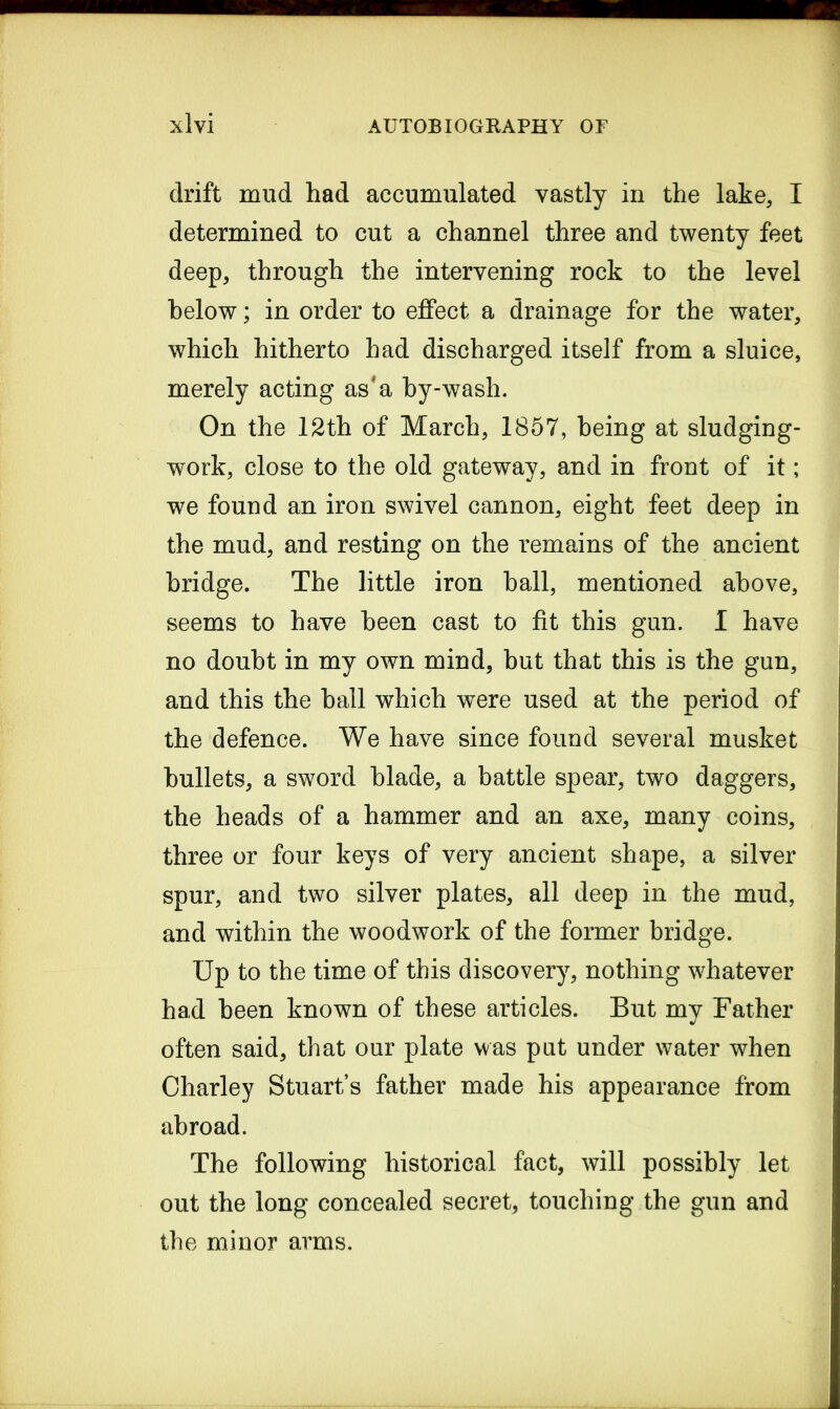 drift mud had accumulated vastly in the lake, I determined to cut a channel three and twenty feet deep, through the intervening rock to the level below; in order to effect a drainage for the water, which hitherto had discharged itself from a sluice, merely acting as'a by-wash. On the 12th of March, 1857, being at sludging- work, close to the old gateway, and in front of it; we found an iron swivel cannon, eight feet deep in the mud, and resting on the remains of the ancient bridge. The little iron hall, mentioned above, seems to have been cast to fit this gun. I have no doubt in my own mind, but that this is the gun, and this the ball which were used at the period of the defence. We have since found several musket bullets, a sword blade, a battle spear, two daggers, the heads of a hammer and an axe, many coins, three or four keys of very ancient shape, a silver spur, and two silver plates, all deep in the mud, and within the woodwork of the former bridge. Up to the time of this discovery, nothing whatever had been known of these articles. But my Father often said, that our plate was put under water when Charley Stuart’s father made his appearance from abroad. The following historical fact, will possibly let out the long concealed secret, touching the gun and the minor arms.