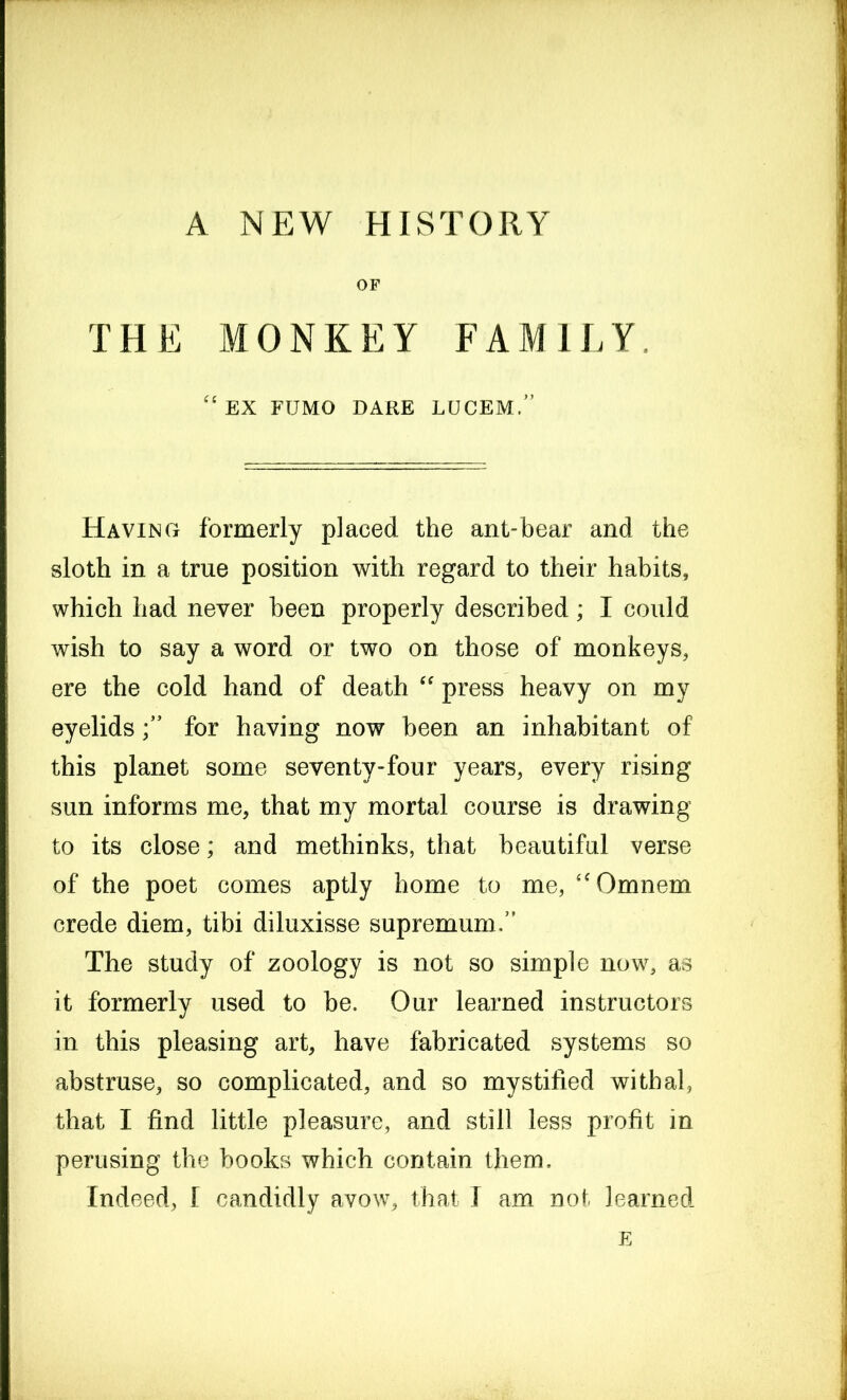 A NEW HISTORY OF THE MONKEY FAMILY. (c EX FTJMO DARE LUCEM.” Having formerly placed the ant-bear and the sloth in a true position with regard to their habits, which had never been properly described; I could wish to say a word or two on those of monkeys, ere the cold hand of death “ press heavy on my eyelidsfor having now been an inhabitant of this planet some seventy-four years, every rising sun informs me, that my mortal course is drawing to its close; and methinks, that beautiful verse of the poet comes aptly home to me, “Omnem crede diem, tibi diluxisse supremum/’ The study of zoology is not so simple now, as it formerly used to be. Our learned instructors in this pleasing art, have fabricated systems so abstruse, so complicated, and so mystified withal, that I find little pleasure, and still less profit in perusing the books which contain them. Indeed, I candidly avow, that I am not learned E