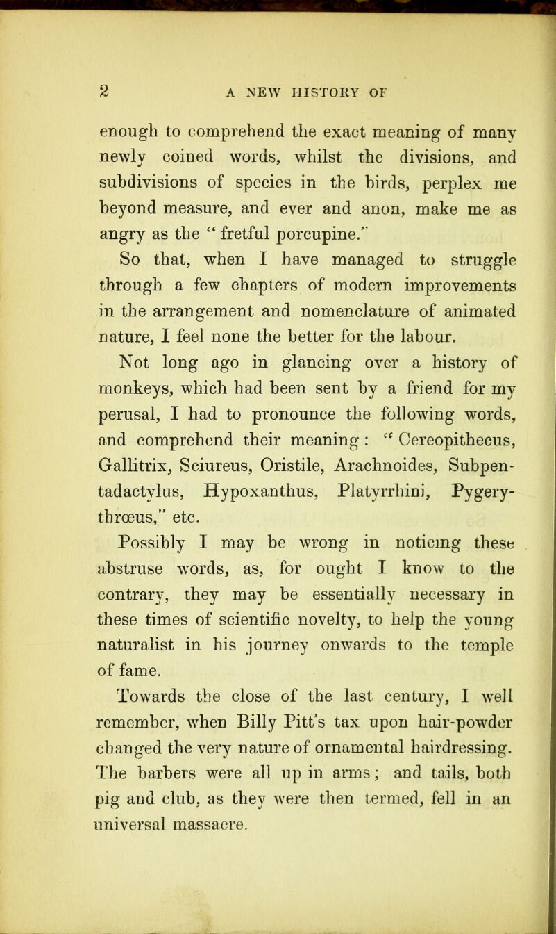 enough to comprehend the exact meaning of many newly coined words, whilst the divisions, and subdivisions of species in the birds, perplex me beyond measure, and ever and anon, make me as angry as the “ fretful porcupine.5’ So that, when I have managed to struggle through a few chapters of modern improvements in the arrangement and nomenclature of animated nature, I feel none the better for the labour. Not long ago in glancing over a history of monkeys, which had been sent by a friend for my perusal, I had to pronounce the following words, and comprehend their meaning : “ Cereopithecus, Gallitrix, Sciureus, Oristile, Arachnoides, Subpen- tadactylus, Hypoxanthus, Platvrrhini, Pygery- thrceus,” etc. Possibly I may be wrong in noticing these abstruse words, as, for ought I know to the contrary, they may be essentially necessary in these times of scientific novelty, to help the young naturalist in his journey onwards to the temple of fame. Towards the close of the last century, I well remember, when Billy Pitt’s tax upon hair-powder changed the very nature of ornamental hairdressing. The barbers were all up in arms; and tails, both pig and club, as they were then termed, fell in an universal massacre.