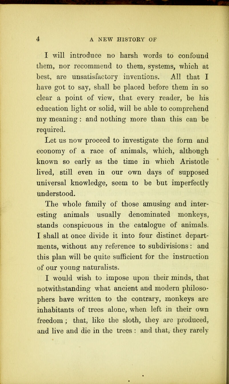 I will introduce no harsh words to confound them, nor recommend to them, systems, which at best, are unsatisfactory inventions. All that I have got to say, shall he placed before them in so clear a point of view, that every reader, be his education light or solid, will be able to comprehend my meaning : and nothing more than this can he required. Let us now proceed to investigate the form and economy of a race of animals, which, although known so early as the time in which Aristotle lived, still even in our own days of supposed universal knowledge, seem to be hut imperfectly understood. The whole family of those amusing and inter- esting animals usually denominated monkeys, stands conspicuous in the catalogue of animals. I shall at once divide it into four distinct depart- ments, without any reference to subdivisions: and this plan will he quite sufficient for the instruction of our young naturalists. I would wish to impose upon their minds, that notwithstanding what ancient and modern philoso- phers have written to the contrary, monkeys are inhabitants of trees alone, when left in their own freedom; that, like the sloth, they are produced, and live and die in the trees : and that, they rarely