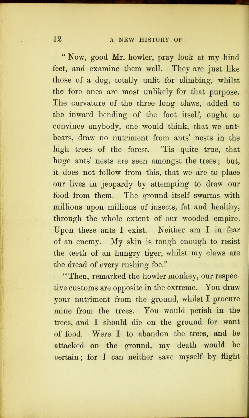 “ Now, good Mr. howler, pray look at my hind feet, and examine them well. They are just like those of a dog, totally unfit for climbing, whilst the fore ones are most unlikely for that purpose. The curvature of the three long claws, added to the inward bending of the foot itself, ought to convince anybody, one would think, that we ant- bears, draw no nutriment from ants nests in the high trees of the forest. ’Tis quite true, that huge ants nests are seen amongst the trees; but, it does not follow from this, that we are to place our lives in jeopardy by attempting to draw our food from them. The ground itself swarms with millions upon millions of insects, fat and healthy, through the whole extent of our wooded empire. Upon these ants I exist. Neither am I in fear of an enemy. My skin is tough enough to resist the teeth of an hungry tiger, whilst my claws are the dread of every rushing foe.” “ Then, remarked the howler monkey, our respec- tive customs are opposite in the extreme. You draw your nutriment from the ground, whilst I procure mine from the trees. You would perish in the trees, and I should die on the ground for want of food. Were I to abandon the trees, and be attacked on the ground, my death would be certain; for I can neither save myself by flight