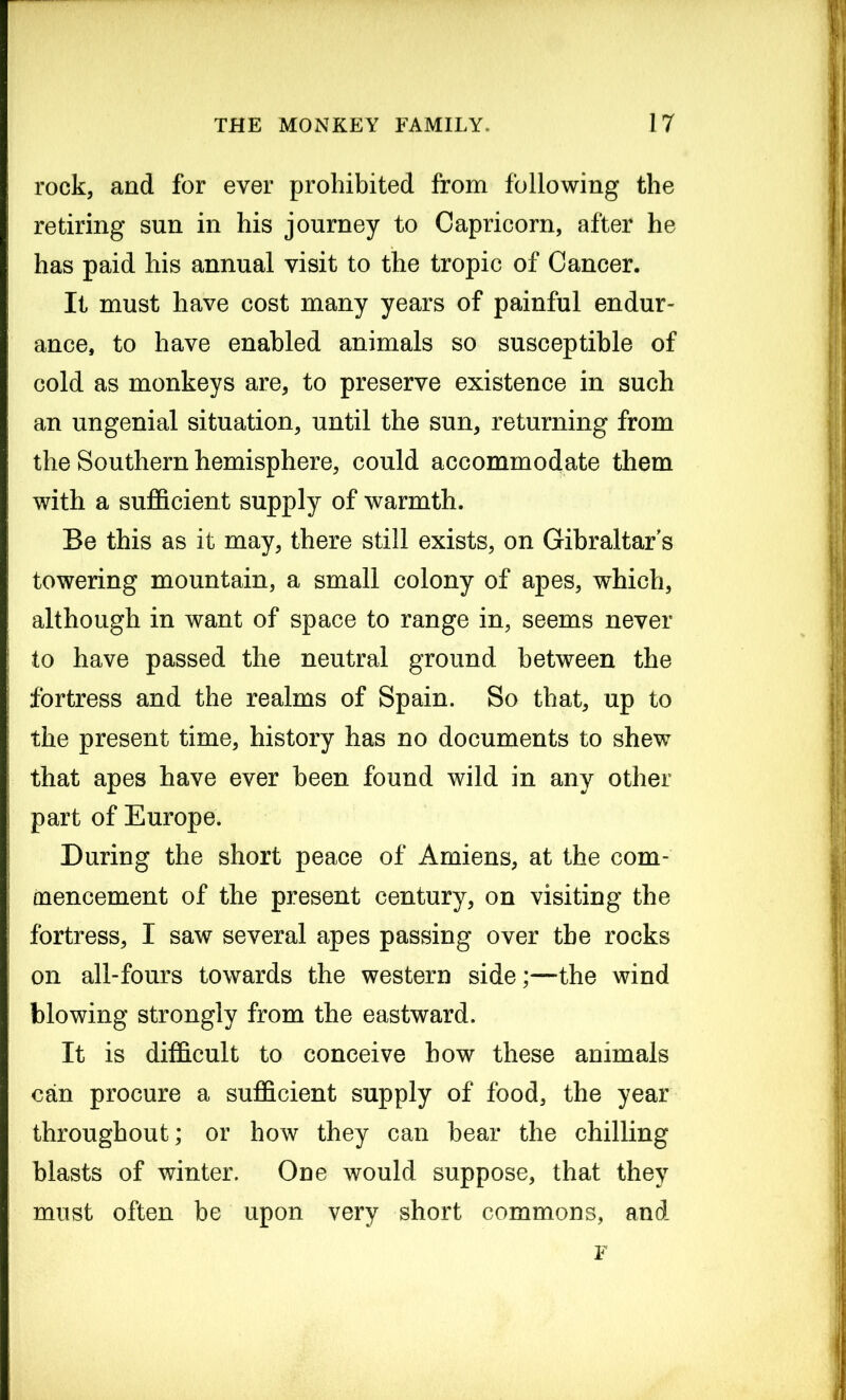 rock, and for ever prohibited from following the retiring sun in his journey to Capricorn, after he has paid his annual visit to the tropic of Cancer. It must have cost many years of painful endur- ance, to have enabled animals so susceptible of cold as monkeys are, to preserve existence in such an ungenial situation, until the sun, returning from the Southern hemisphere, could accommodate them with a sufficient supply of warmth. Be this as it may, there still exists, on Gibraltar's towering mountain, a small colony of apes, which, although in want of space to range in, seems never to have passed the neutral ground between the fortress and the realms of Spain. So that, up to the present time, history has no documents to shew that apes have ever been found wild in any other part of Europe. During the short peace of Amiens, at the com- mencement of the present century, on visiting the fortress, I saw several apes passing over the rocks on all-fours towards the western side;—the wind blowing strongly from the eastward. It is difficult to conceive how these animals can procure a sufficient supply of food, the year throughout; or how they can bear the chilling blasts of winter. One would suppose, that they must often be upon very short commons, and F