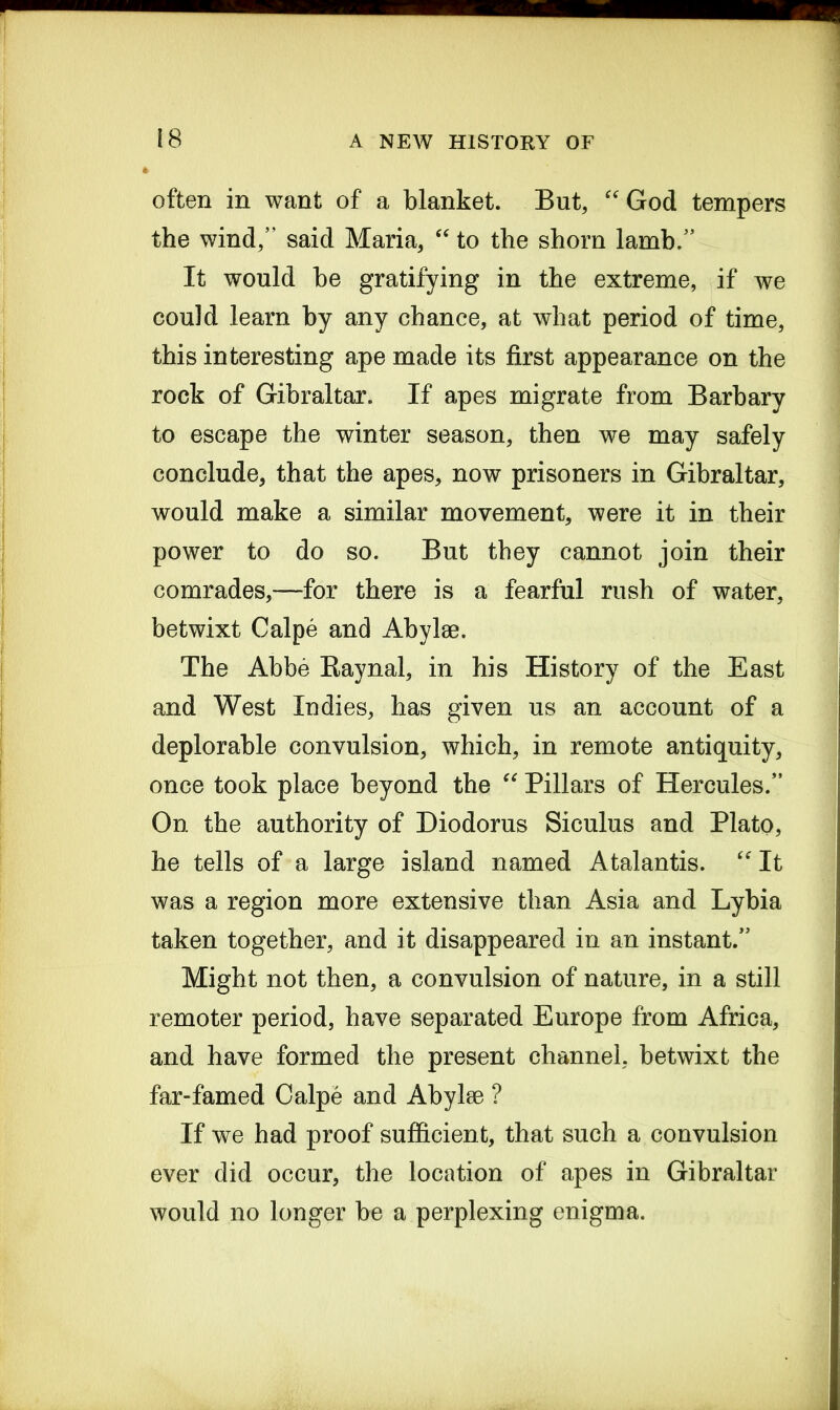 often in want of a blanket. But, “ God tempers the wind,” said Maria, “ to the shorn lamb.” It would be gratifying in the extreme, if we could learn by any chance, at what period of time, this interesting ape made its first appearance on the rock of Gibraltar. If apes migrate from Barbary to escape the winter season, then we may safely conclude, that the apes, now prisoners in Gibraltar, would make a similar movement, were it in their power to do so. But they cannot join their comrades,—for there is a fearful rush of water, betwixt Calpe and Abylse. The Abbe Baynal, in his History of the East and West Indies, has given us an account of a deplorable convulsion, which, in remote antiquity, once took place beyond the “ Pillars of Hercules.” On the authority of Diodorus Siculus and Plato, he tells of a large island named Atalantis. “ It was a region more extensive than Asia and Lybia taken together, and it disappeared in an instant.” Might not then, a convulsion of nature, in a still remoter period, have separated Europe from Africa, and have formed the present channel, betwixt the far-famed Calpe and Abylse ? If we had proof sufficient, that such a convulsion ever did occur, the location of apes in Gibraltar would no longer be a perplexing enigma.
