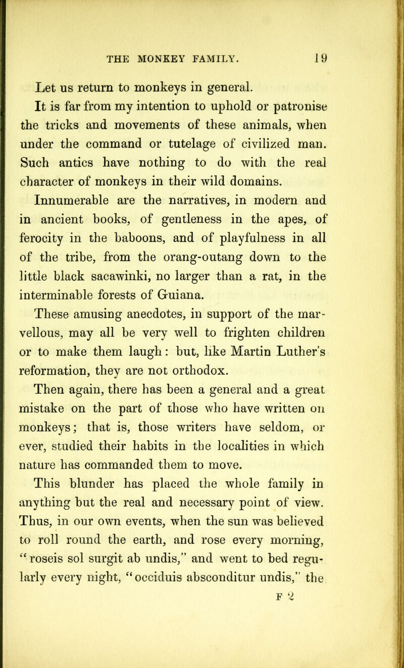 Let us return to monkeys in general. It is far from my intention to uphold or patronise the tricks and movements of these animals, when under the command or tutelage of civilized man. Such antics have nothing to do with the real character of monkeys in their wild domains. Innumerable are the narratives, in modern and in ancient hooks, of gentleness in the apes, of ferocity in the baboons, and of playfulness in all of the tribe, from the orang-outang down to the little black sacawinki, no larger than a rat, in the interminable forests of Guiana. These amusing anecdotes, in support of the mar- vellous, may all be very well to frighten children or to make them laugh: but, like Martin Luther’s reformation, they are not orthodox. Then again, there has been a general and a great mistake on the part of those who have written on monkeys; that is, those writers have seldom, or ever, studied their habits in the localities in which nature has commanded them to move. This blunder has placed the whole family in anything but the real and necessary point of view. Thus, in our own events, when the sun was believed to roll round the earth, and rose every morning, “roseis sol surgit ab undis,” and went to bed regu- larly every night, “occiduis absconditur undis, the