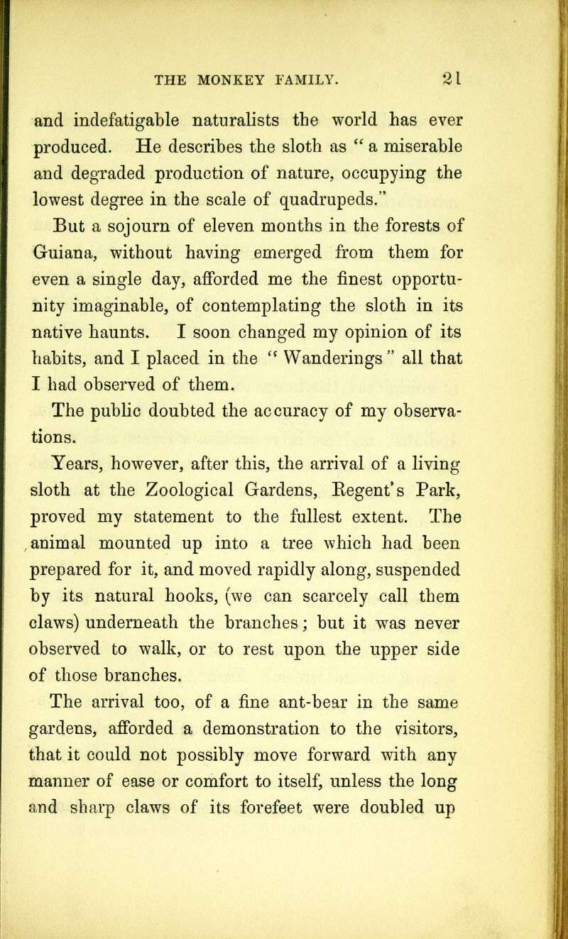 and indefatigable naturalists the world has ever produced. He describes the sloth as “ a miserable and degraded production of nature, occupying the lowest degree in the scale of quadrupeds.” But a sojourn of eleven months in the forests of Guiana, without having emerged from them for even a single day, afforded me the finest opportu- nity imaginable, of contemplating the sloth in its native haunts. I soon changed my opinion of its habits, and I placed in the cs Wanderings” all that I had observed of them. The public doubted the accuracy of my observa- tions. Years, however, after this, the arrival of a living sloth at the Zoological Gardens, Regent’s Park, proved my statement to the fullest extent. The animal mounted up into a tree which had been prepared for it, and moved rapidly along, suspended by its natural hooks, (we can scarcely call them claws) underneath the branches; but it was never observed to walk, or to rest upon the upper side of those branches. The arrival too, of a fine ant-bear in the same gardens, afforded a demonstration to the visitors, that it could not possibly move forward with any manner of ease or comfort to itself, unless the long and sharp claws of its forefeet were doubled up