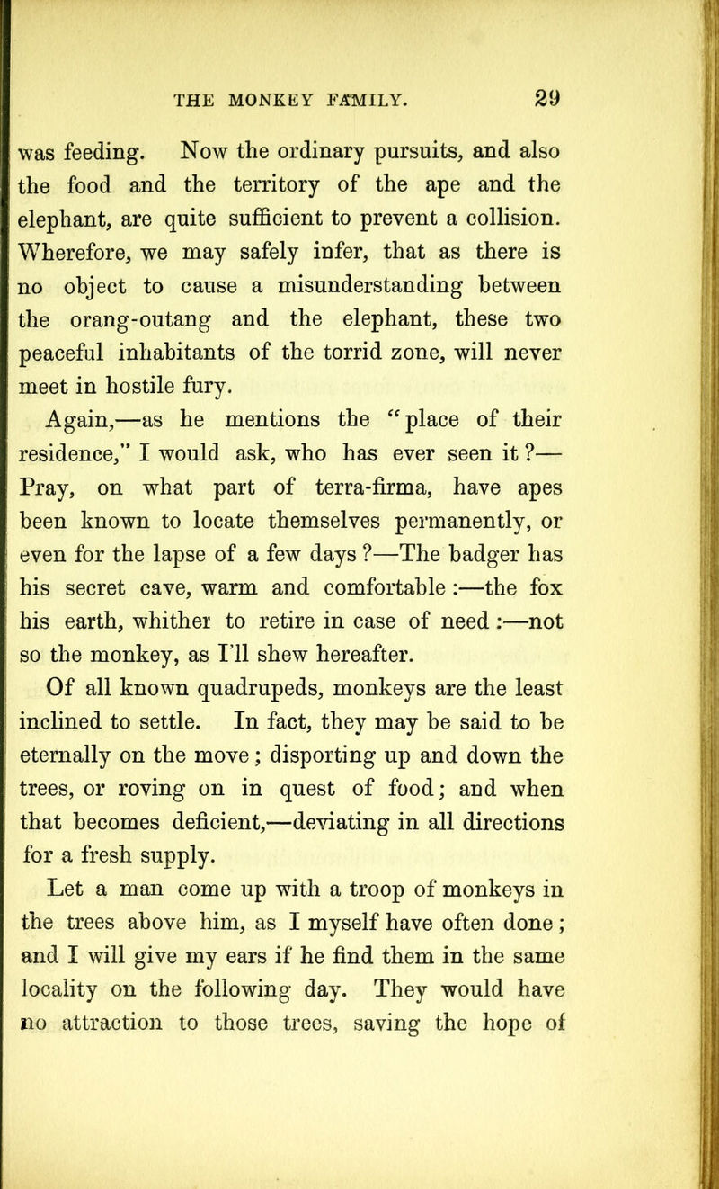 was feeding. Now the ordinary pursuits, and also the food and the territory of the ape and the elephant, are quite sufficient to prevent a collision. Wherefore, we may safely infer, that as there is no object to cause a misunderstanding between the orang-outang and the elephant, these two peaceful inhabitants of the torrid zone, will never meet in hostile fury. Again,—as he mentions the “ place of their residence,’* I would ask, who has ever seen it ?— Pray, on what part of terra-firma, have apes been known to locate themselves permanently, or even for the lapse of a few days ?—The badger has his secret cave, warm and comfortable :—the fox his earth, whither to retire in case of need :—not so the monkey, as I’ll shew hereafter. Of all known quadrupeds, monkeys are the least inclined to settle. In fact, they may be said to be eternally on the move; disporting up and down the trees, or roving on in quest of food; and when that becomes deficient,*—deviating in all directions for a fresh supply. Let a man come up with a troop of monkeys in the trees above him, as I myself have often done ; and I will give my ears if he find them in the same locality on the following day. They would have no attraction to those trees, saving the hope of