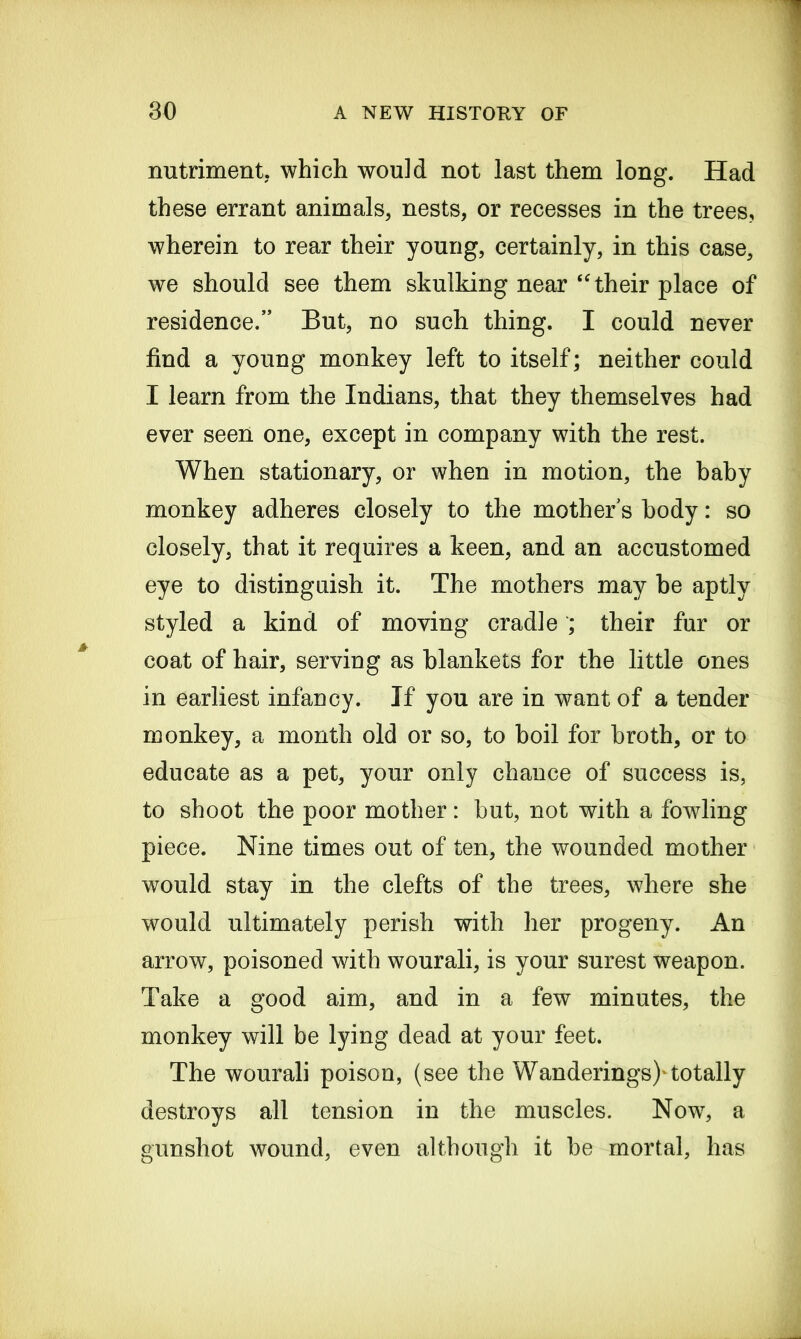 nutriment, which would not last them long. Had these errant animals, nests, or recesses in the trees, wherein to rear their young, certainly, in this case, we should see them skulking near “ their place of residence.” But, no such thing. I could never find a young monkey left to itself; neither could I learn from the Indians, that they themselves had ever seen one, except in company with the rest. When stationary, or when in motion, the baby monkey adheres closely to the mother s body: so closely, that it requires a keen, and an accustomed eye to distinguish it. The mothers may he aptly styled a kind of moving cradle ; their fur or coat of hair, serving as blankets for the little ones in earliest infancy. If you are in want of a tender monkey, a month old or so, to boil for broth, or to educate as a pet, your only chance of success is, to shoot the poor mother: but, not with a fowding piece. Nine times out of ten, the wounded mother would stay in the clefts of the trees, where she w^ould ultimately perish with her progeny. An arrow, poisoned with wourali, is your surest weapon. Take a good aim, and in a few minutes, the monkey will be lying dead at your feet. The wourali poison, (see the Wanderings)'totally destroys all tension in the muscles. Now7, a gunshot wound, even although it be mortal, has