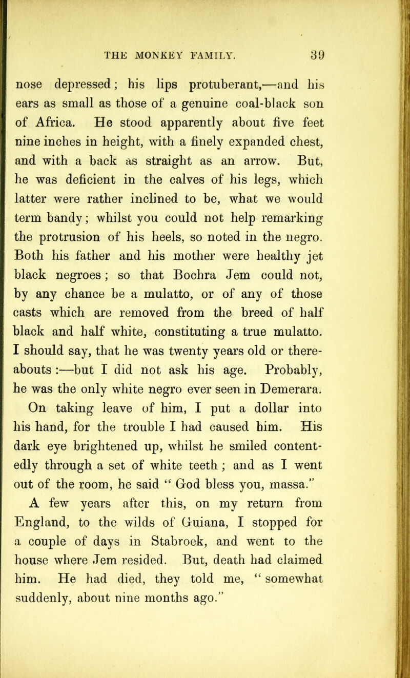 nose depressed; his lips protuberant,—and his ears as small as those of a genuine coal-black son of Africa. He stood apparently about five feet nine inches in height, with a finely expanded chest, and with a back as straight as an arrow. But, he was deficient in the calves of his legs, which latter were rather inclined to be, what we would term bandy; whilst you could not help remarking the protrusion of his heels, so noted in the negro. Both his father and his mother were healthy jet black negroes; so that Bochra Jem could not, by any chance be a mulatto, or of any of those casts which are removed from the breed of half black and half white, constituting a true mulatto. I should say, that he was twenty years old or there- abouts :—but I did not ask his age. Probably, he was the only white negro ever seen in Demerara. On taking leave of him, I put a dollar into his hand, for the trouble I had caused him. His dark eye brightened up, whilst he smiled content- edly through a set of white teeth; and as I went out of the room, he said “ God bless you, massa.” A few years after this, on my return from England, to the wilds of Guiana, I stopped for a couple of days in Stabroek, and went to the house where Jem resided. But, death had claimed him. He had died, they told me, “ somewhat suddenly, about nine months ago.”