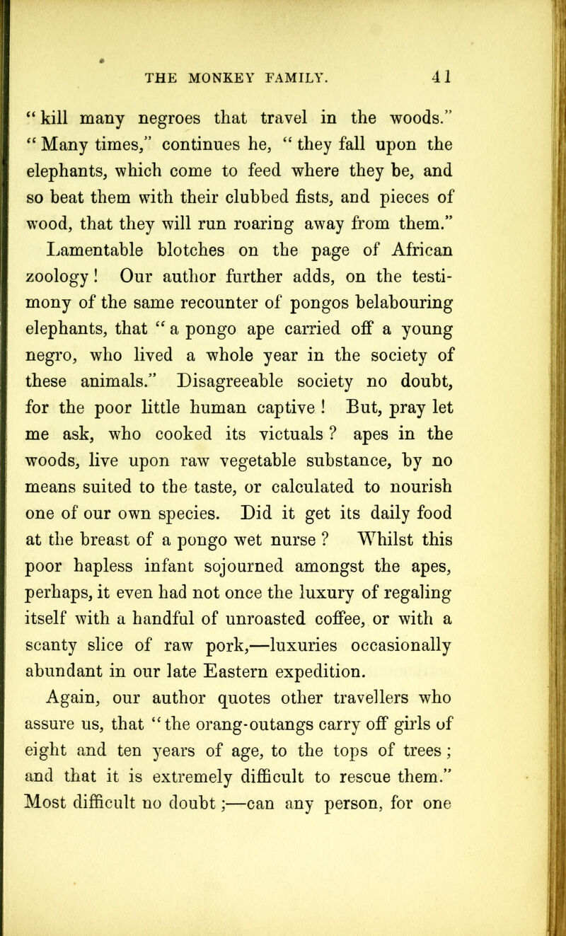 “kill many negroes that travel in the woods. “ Many times/’ continues he, “ they fall upon the elephants, which come to feed where they be, and so beat them with their clubbed fists, and pieces of wood, that they will run roaring away from them. Lamentable blotches on the page of African zoology! Our author further adds, on the testi- mony of the same recounter of pongos belabouring elephants, that “ a pongo ape carried off a young negro, who lived a whole year in the society of these animals. Disagreeable society no doubt, for the poor little human captive ! But, pray let me ask, who cooked its victuals ? apes in the woods, live upon raw vegetable substance, by no means suited to the taste, or calculated to nourish one of our own species. Did it get its daily food at the breast of a pongo wet nurse ? Whilst this poor hapless infant sojourned amongst the apes, perhaps, it even had not once the luxury of regaling itself with a handful of unroasted coffee, or with a scanty slice of raw pork,—luxuries occasionally abundant in our late Eastern expedition. Again, our author quotes other travellers who assure us, that “the orang-outangs carry off girls of eight and ten years of age, to the tops of trees; and that it is extremely difficult to rescue them. Most difficult no doubt;—can any person, for one