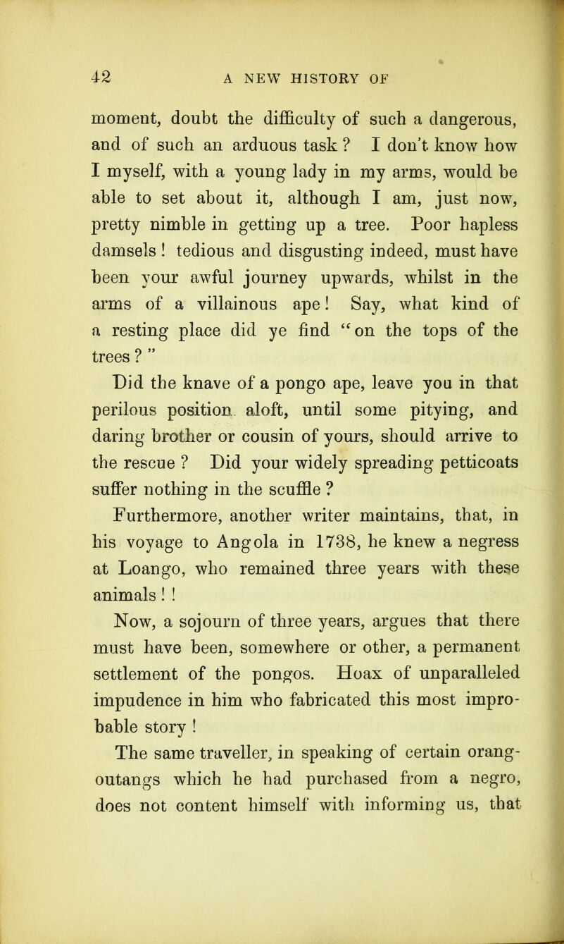 moment, doubt the difficulty of such a dangerous, and of such an arduous task ? I don't know how I myself, with a young lady in my arms, would be able to set about it, although I am, just now, pretty nimble in getting up a tree. Poor hapless damsels ! tedious and disgusting indeed, must have been your awful journey upwards, whilst in the arms of a villainous ape! Say, what kind of a resting place did ye find “on the tops of the trees ? ” Did the knave of a pongo ape, leave you in that perilous position aloft, until some pitying, and daring brother or cousin of yours, should arrive to the rescue ? Did your widely spreading petticoats suffer nothing in the scuffle ? Furthermore, another writer maintains, that, in his voyage to Angola in 1738, he knew a negress at Loan go, who remained three years with these animals! ! Now, a sojourn of three years, argues that there must have been, somewhere or other, a permanent settlement of the pongos. Hoax of unparalleled impudence in him who fabricated this most impro- bable story ! The same traveller, in speaking of certain orang- outangs which he had purchased from a negro, does not content himself with informing us, that