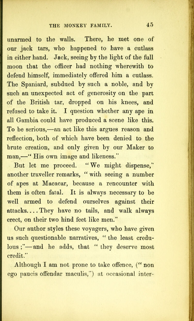 unarmed to the walls. There, he met one of our jack tars, who happened to have a cutlass in either hand. Jack, seeing by the light of the full moon that the officer had nothing wherewith to defend himself, immediately offered him a cutlass. The Spaniard, subdued by such a noble, and by such an unexpected act of generosity on the part of the British tar, dropped on his knees, and refused to take it. I question whether any ape in all Gambia could have produced a scene like this. To be serious,—an act like this argues reason and reflection, both of which have been denied to the brute creation, and only given by our Maker to man,—“ His own image and likeness.” But let me proceed. “We might dispense,” another traveller remarks, “ with seeing a number of apes at Macacar, because a rencounter with them is often fatal. It is always necessary to be well armed to defend ourselves against their attacks.... They have no tails, and walk always erect, on their two hind feet like men.” Our author styles these voyagers, who have given us such questionable narratives, “ the least credu- lous —and he adds, that “they deserve most credit.” Although I am not prone to take offence, (“ non ego paucis offendar maculis,”) at occasional inter-