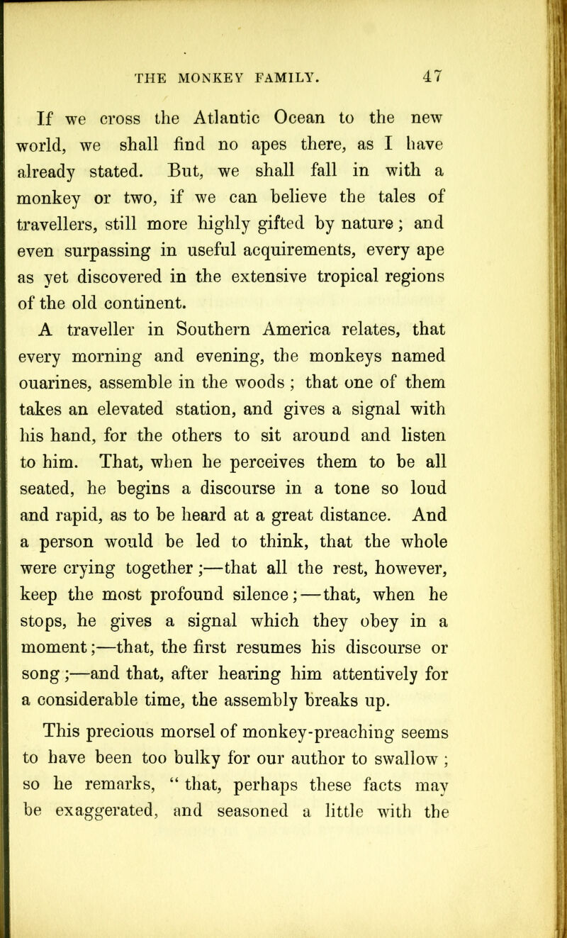 If we cross the Atlantic Ocean to the new world, we shall find no apes there, as I have already stated. But, we shall fall in with a monkey or two, if we can believe the tales of travellers, still more highly gifted by nature; and even surpassing in useful acquirements, every ape as yet discovered in the extensive tropical regions of the old continent. A traveller in Southern America relates, that every morning and evening, the monkeys named ouarines, assemble in the woods ; that one of them takes an elevated station, and gives a signal with his hand, for the others to sit around and listen to him. That, when he perceives them to be all seated, he begins a discourse in a tone so loud and rapid, as to be heard at a great distance. And a person would be led to think, that the whole were crying together;—that all the rest, however, keep the most profound silence; — that, when he stops, he gives a signal which they obey in a moment;—that, the first resumes his discourse or song ;—and that, after hearing him attentively for a considerable time, the assembly breaks up. This precious morsel of monkey-preaching seems to have been too bulky for our author to swallow ; so he remarks, “ that, perhaps these facts may be exaggerated, and seasoned a little with the