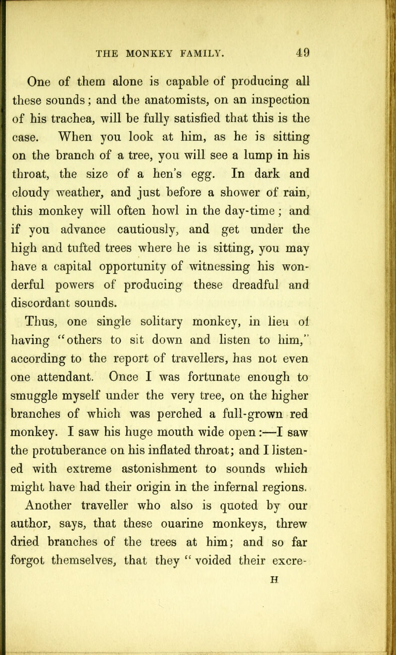 One of them alone is capable of producing all these sounds; and the anatomists, on an inspection of his trachea, will he fully satisfied that this is the case. When you look at him, as he is sitting on the branch of a tree, you will see a lump in his throat, the size of a hen’s egg. In dark and cloudy weather, and just before a shower of rain, this monkey will often howl in the day-time; and if you advance cautiously, and get under the high and tufted trees where he is sitting, you may have a capital opportunity of witnessing his won- derful powers of producing these dreadful and discordant sounds. Thus, one single solitary monkey, in lieu ol having “ others to sit down and listen to him, according to the report of travellers, has not even one attendant. Once I was fortunate enough to smuggle myself under the very tree, on the higher branches of which was perched a full-grown red monkey. I saw his huge mouth wide open:—I saw the protuberance on his inflated throat; and I listen- ed with extreme astonishment to sounds which might have had their origin in the infernal regions. Another traveller who also is quoted by our author, says, that these ouarine monkeys, threw dried branches of the trees at him; and so far forgot themselves, that they “ voided their excre- H