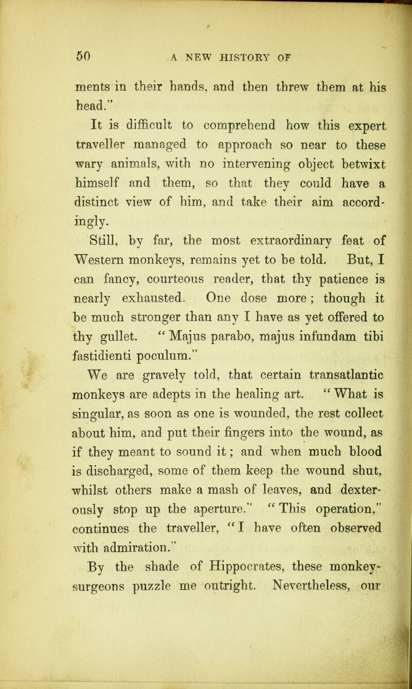 ments in their hands, and then threw them at his head.” It is difficult to comprehend how this expert traveller managed to approach so near to these wary animals, with no intervening object betwixt himself and them, so that they could have a distinct view of him, and take their aim accord- ingly. Still, by far, the most extraordinary feat of Western monkeys, remains yet to be told. But, I can fancy, courteous reader, that thy patience is nearly exhausted. One dose more; though it be much stronger than any I have as yet offered to thy gullet. “Majus parabo, majus infundam tibi fastidienti poculum.” We are gravely told, that certain transatlantic monkeys are adepts in the healing art. “ What is singular, as soon as one is wounded, the rest collect about him, and put their fingers into the wound, as if they meant to sound it; and when much blood is discharged, some of them keep the wound shut, whilst others make a mash of leaves, and dexter- ously stop up the aperture.” “ This operation,” continues the traveller, “I have often observed with admiration.” By the shade of Hippocrates, these monkey- surgeons puzzle me outright. Nevertheless, our