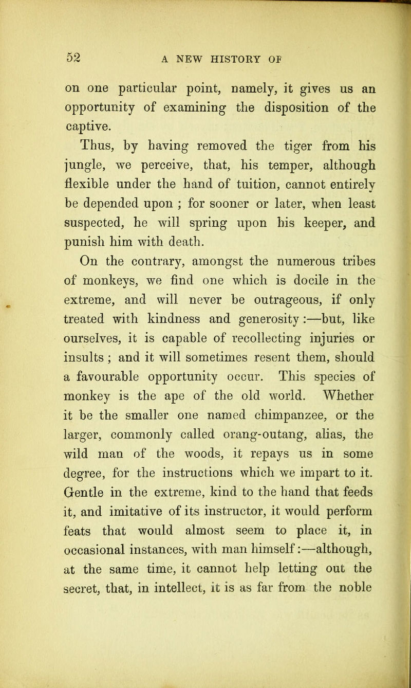 on one particular point, namely, it gives us an opportunity of examining the disposition of the captive. Thus, by having removed the tiger from his jungle, we perceive, that, his temper, although flexible under the hand of tuition, cannot entirely be depended upon ; for sooner or later, when least suspected, he will spring upon his keeper, and punish him with death. On the contrary, amongst the numerous tribes of monkeys, we find one which is docile in the extreme, and will never be outrageous, if only treated with kindness and generosity but, like ourselves, it is capable of recollecting injuries or insults; and it will sometimes resent them, should a favourable opportunity occur. This species of monkey is the ape of the old world. Whether it be the smaller one named chimpanzee, or the larger, commonly called orang-outang, alias, the wild man of the woods, it repays us in some degree, for the instructions which we impart to it. Gentle in the extreme, kind to the hand that feeds it, and imitative of its instructor, it would perform feats that would almost seem to place it, in occasional instances, with man himself:—although, at the same time, it cannot help letting out the secret, that, in intellect, it is as far from the noble