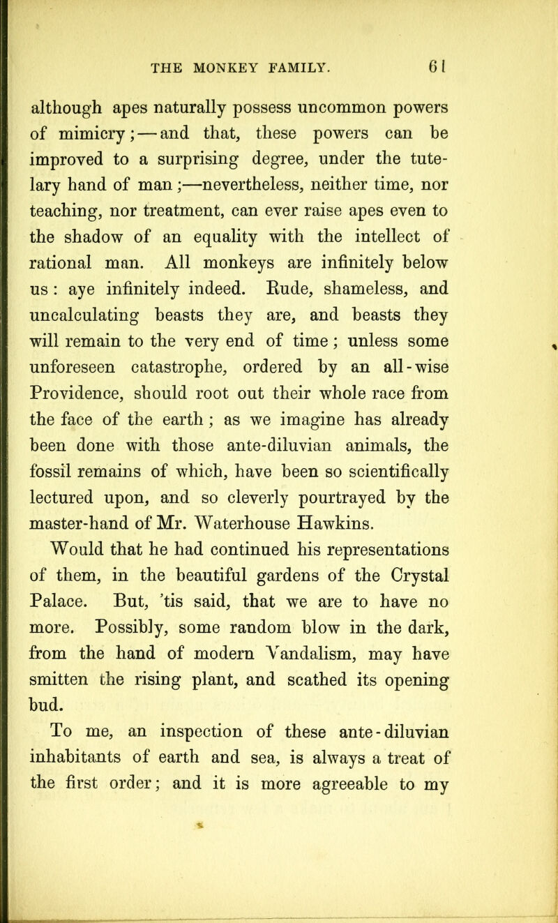 although apes naturally possess uncommon powers of mimicry; — and that, these powers can he improved to a surprising degree, under the tute- lary hand of man;—nevertheless, neither time, nor teaching, nor treatment, can ever raise apes even to the shadow of an equality with the intellect of rational man. All monkeys are infinitely below us : aye infinitely indeed. Eude, shameless, and uncalculating beasts they are, and beasts they will remain to the very end of time; unless some unforeseen catastrophe, ordered by an all-wise Providence, should root out their whole race from the face of the earth; as we imagine has already been done with those ante-diluvian animals, the fossil remains of which, have been so scientifically lectured upon, and so cleverly pourtrayed by the master-hand of Mr. Waterhouse Hawkins. Would that he had continued his representations of them, in the beautiful gardens of the Crystal Palace. But, ’tis said, that we are to have no more. Possibly, some random blow in the dark, from the hand of modern Vandalism, may have smitten the rising plant, and scathed its opening bud. To me, an inspection of these ante-diluvian inhabitants of earth and sea, is always a treat of the first order; and it is more agreeable to my