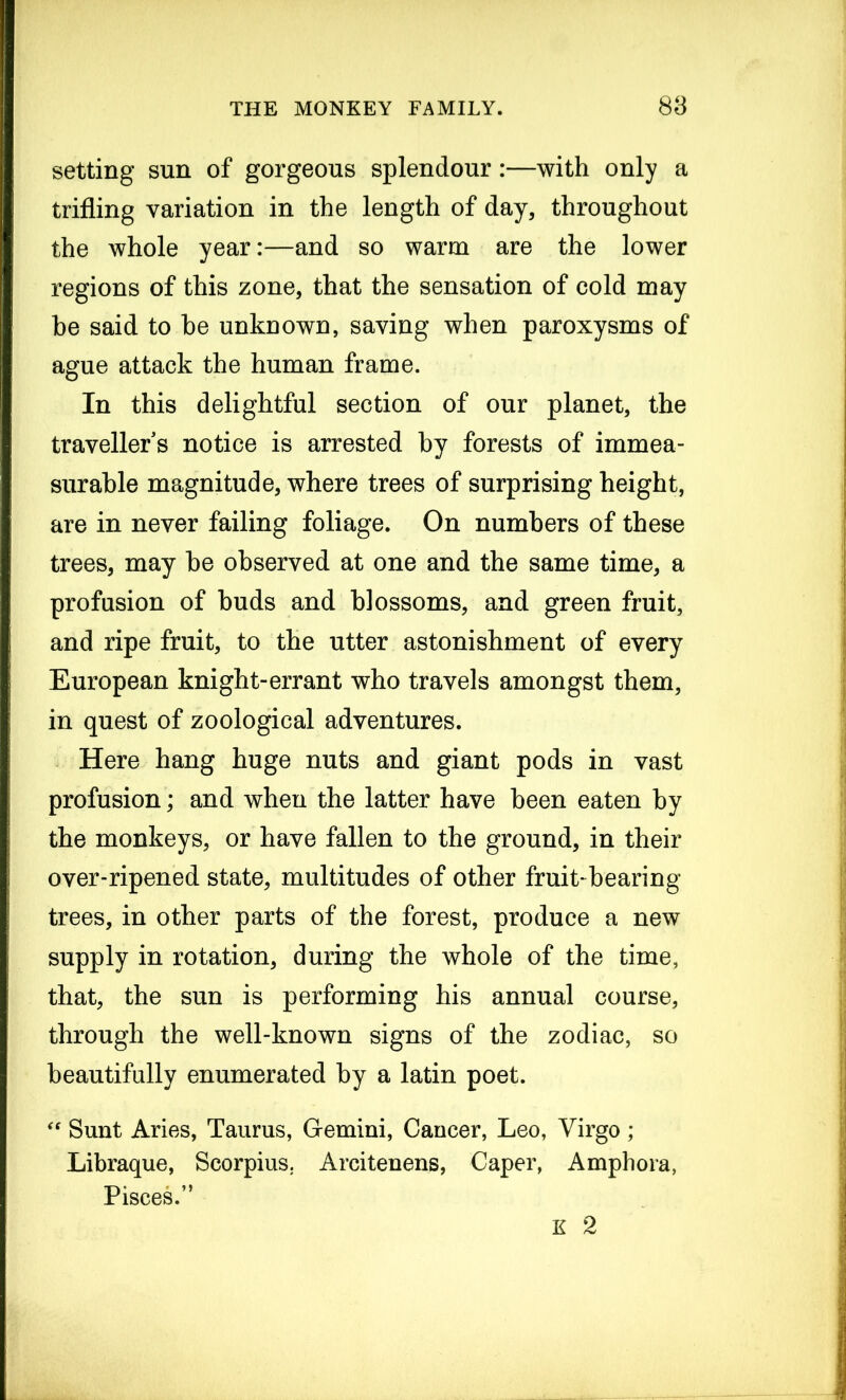 setting sun of gorgeous splendour:—with only a trifling variation in the length of day, throughout the whole year:—and so warm are the lower regions of this zone, that the sensation of cold may he said to be unknown, saving when paroxysms of ague attack the human frame. In this delightful section of our planet, the travellers notice is arrested by forests of immea- surable magnitude, where trees of surprising height, are in never failing foliage. On numbers of these trees, may be observed at one and the same time, a profusion of buds and blossoms, and green fruit, and ripe fruit, to the utter astonishment of every European knight-errant who travels amongst them, in quest of zoological adventures. Here hang huge nuts and giant pods in vast profusion; and when the latter have been eaten by the monkeys, or have fallen to the ground, in their over-ripened state, multitudes of other fruit-bearing trees, in other parts of the forest, produce a new supply in rotation, during the whole of the time, that, the sun is performing his annual course, through the well-known signs of the zodiac, so beautifully enumerated by a latin poet. “ Sunt Aries, Taurus, Gemini, Cancer, Leo, Virgo ; Libraque, Scorpius. Areitenens, Caper, Amphora, Pisces.” K 2