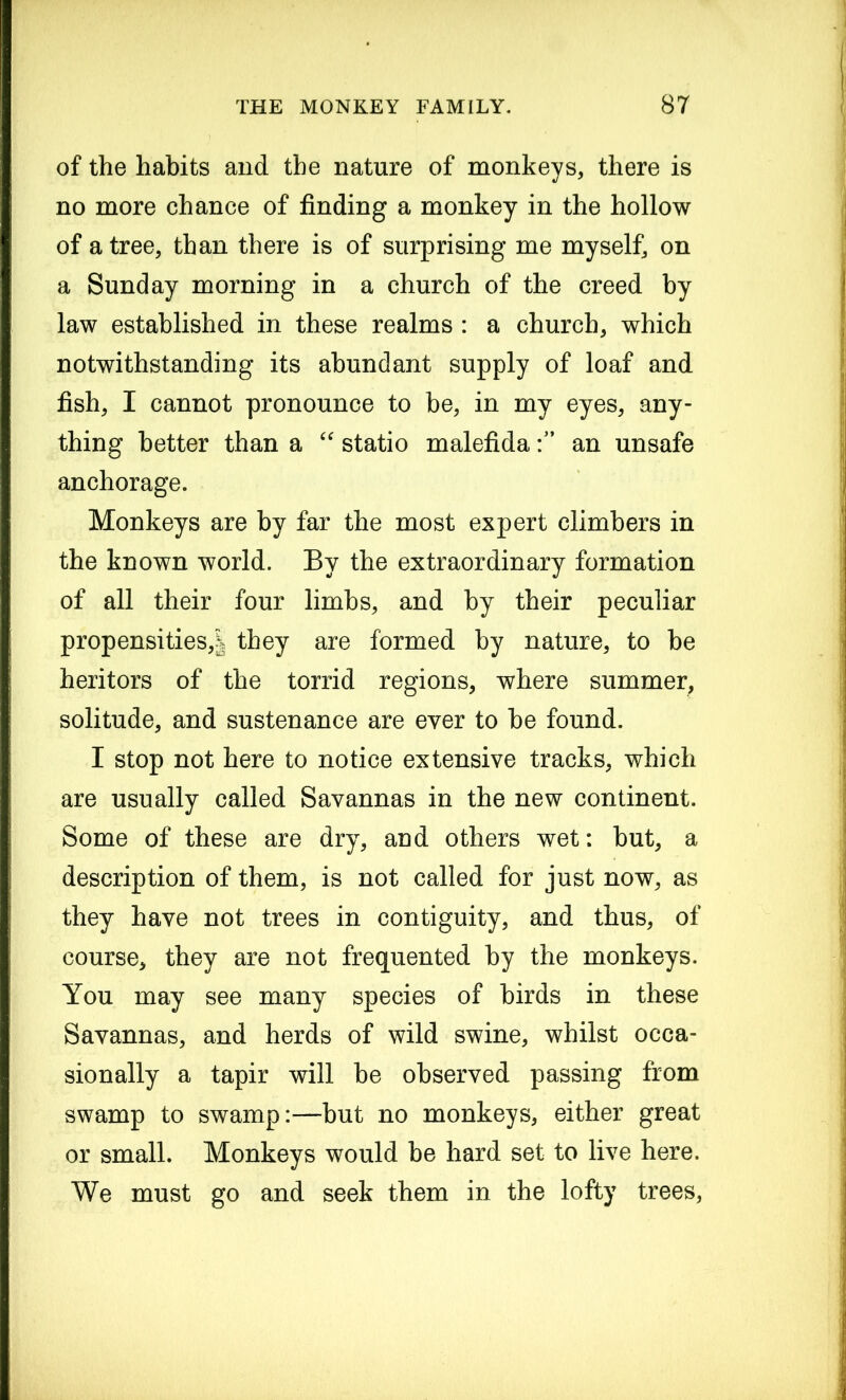 of the habits and the nature of monkeys, there is no more chance of finding a monkey in the hollow of a tree, than there is of surprising me myself, on a Sunday morning in a church of the creed by law established in these realms : a church, which notwithstanding its abundant supply of loaf and fish, I cannot pronounce to be, in my eyes, any- thing better than a “ statio malefidaan unsafe anchorage. Monkeys are by far the most expert climbers in the known world. By the extraordinary formation of all their four limbs, and by their peculiar propensities,! they are formed by nature, to be heritors of the torrid regions, where summer, solitude, and sustenance are ever to be found. I stop not here to notice extensive tracks, which are usually called Savannas in the new continent. Some of these are dry, aud others wet: but, a description of them, is not called for just now, as they have not trees in contiguity, and thus, of course, they are not frequented by the monkeys. You may see many species of birds in these Savannas, and herds of wild swine, whilst occa- sionally a tapir will be observed passing from swamp to swamp:—but no monkeys, either great or small. Monkeys would be hard set to live here. We must go and seek them in the lofty trees,