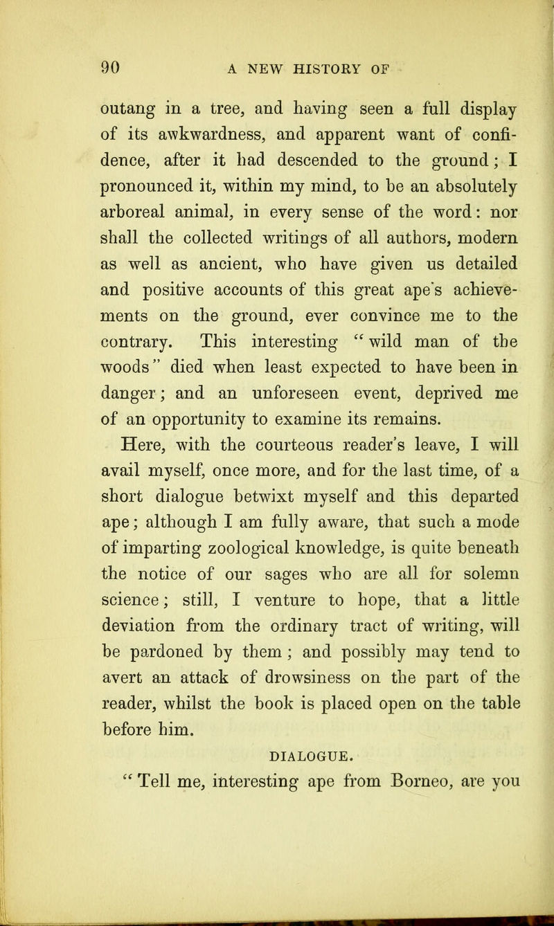 outang in a tree, and having seen a full display of its awkwardness, and apparent want of confi- dence, after it had descended to the ground; I pronounced it, within my mind, to he an absolutely arboreal animal, in every sense of the word: nor shall the collected writings of all authors, modern as well as ancient, who have given us detailed and positive accounts of this great ape s achieve- ments on the ground, ever convince me to the contrary. This interesting “ wild man of the woods” died when least expected to have been in danger; and an unforeseen event, deprived me of an opportunity to examine its remains. Here, with the courteous reader’s leave, I will avail myself, once more, and for the last time, of a short dialogue betwixt myself and this departed ape; although I am fully aware, that such a mode of imparting zoological knowledge, is quite beneath the notice of our sages who are all for solemn science; still, I venture to hope, that a little deviation from the ordinary tract of writing, will be pardoned by them; and possibly may tend to avert an attack of drowsiness on the part of the reader, whilst the book is placed open on the table before him. DIALOGUE. “ Tell me, interesting ape from Borneo, are you