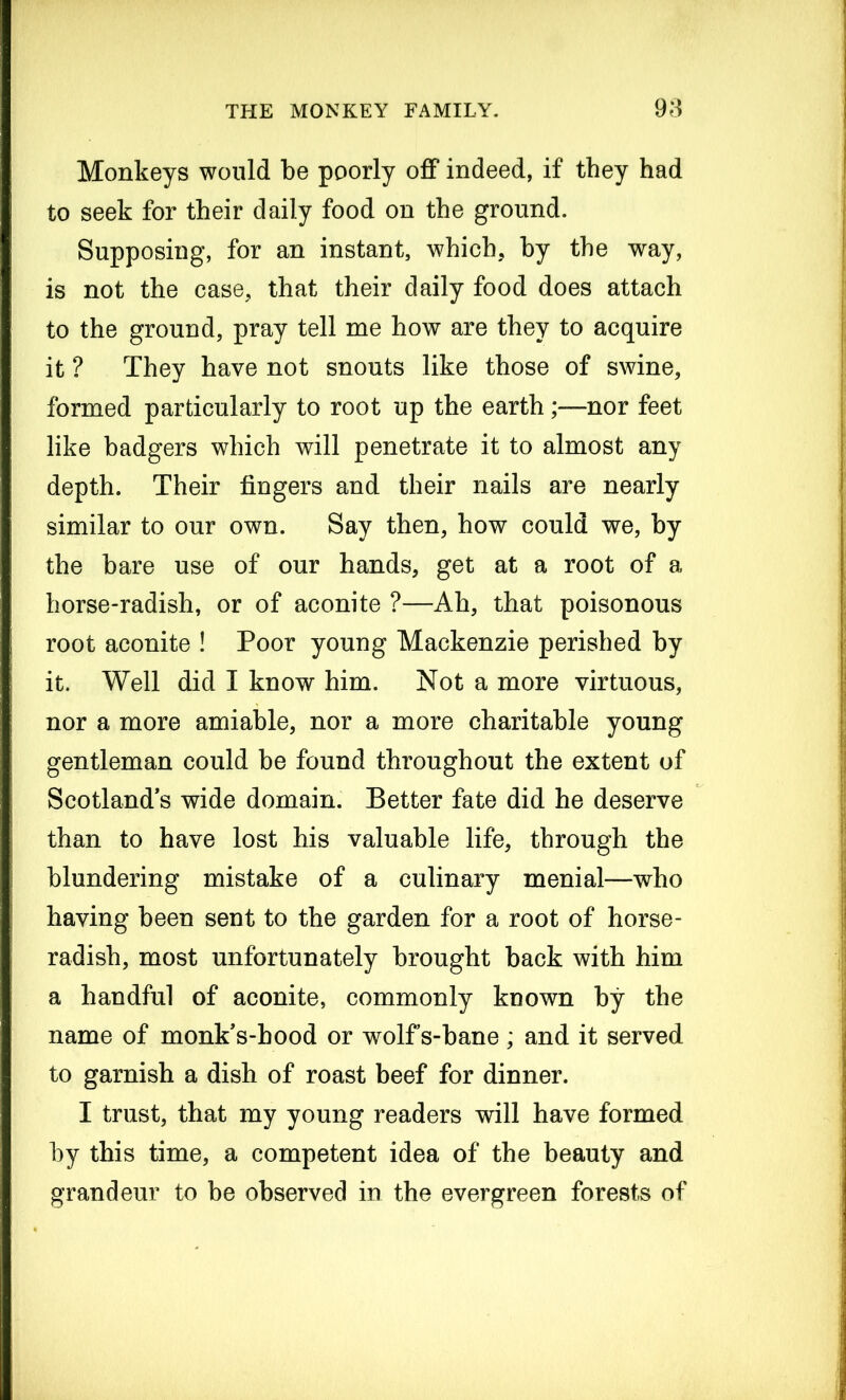 Monkeys would be poorly off indeed, if they had to seek for their daily food on the ground. Supposing, for an instant, which, by the way, is not the case, that their daily food does attach to the ground, pray tell me how are they to acquire it ? They have not snouts like those of swine, formed particularly to root up the earth;—nor feet like badgers which will penetrate it to almost any depth. Their fingers and their nails are nearly similar to our own. Say then, how could we, by the bare use of our hands, get at a root of a horse-radish, or of aconite ?—Ah, that poisonous root aconite ! Poor young Mackenzie perished by it. Well did I know him. Not a more virtuous, nor a more amiable, nor a more charitable young gentleman could be found throughout the extent of Scotland’s wide domain. Better fate did he deserve than to have lost his valuable life, through the blundering mistake of a culinary menial—who having been sent to the garden for a root of horse- radish, most unfortunately brought back with him a handful of aconite, commonly known by the name of monk’s-hood or wolf s-bane; and it served to garnish a dish of roast beef for dinner. I trust, that my young readers will have formed by this time, a competent idea of the beauty and grandeur to be observed in the evergreen forests of