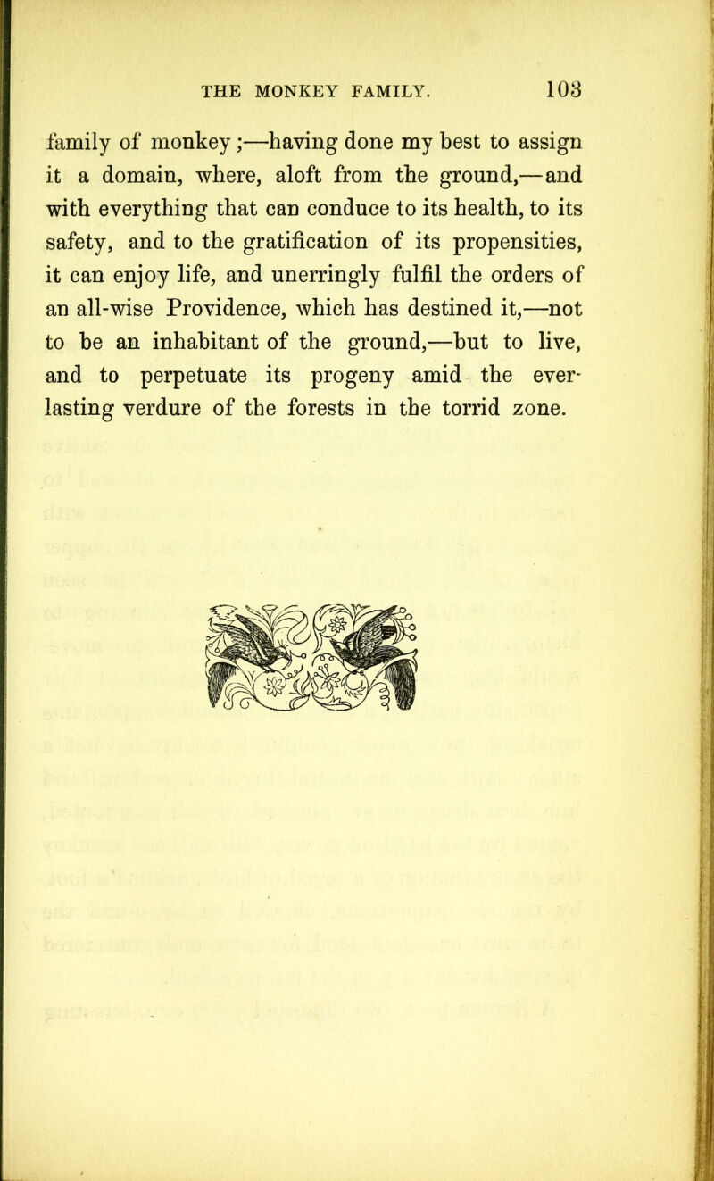 family of monkey;—having done my best to assign it a domain, where, aloft from the ground,—and with everything that can conduce to its health, to its safety, and to the gratification of its propensities, it can enjoy life, and unerringly fulfil the orders of an all-wise Providence, which has destined it,—not to he an inhabitant of the ground,—hut to live, and to perpetuate its progeny amid the ever- lasting verdure of the forests in the torrid zone.