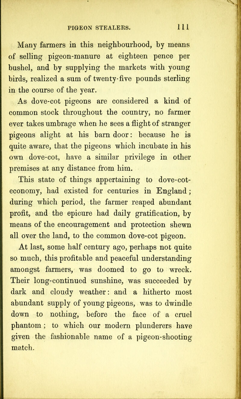 Many farmers in this neighbourhood, by means of selling pigeon-manure at eighteen pence per bushel, and by supplying the markets with young birds, realized a sum of twenty-five pounds sterling in the course of the year. As dove-cot pigeons are considered a kind of common stock throughout the country, no farmer ever takes umbrage when he sees a flight of stranger pigeons alight at his barn door: because he is quite aware, that the pigeons which incubate in his own dove-cot, have a similar privilege in other premises at any distance from him. This state of things appertaining to dove-cot- economy, had existed for centuries in England; during which period, the farmer reaped abundant profit, and the epicure had daily gratification, by means of the encouragement and protection shewn all over the land, to the common dove-cot pigeon. At last, some half century ago, perhaps not quite so much, this profitable and peaceful understanding amongst farmers, was doomed to go to wreck. Their long-continued sunshine, was succeeded by dark and cloudy weather: and a hitherto most abundant supply of young pigeons, was to dwindle down to nothing, before the face of a cruel phantom; to which our modern plunderers have given the fashionable name of a pigeon-shooting match.