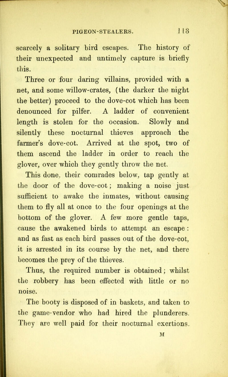 scarcely a solitary bird escapes. The history of their unexpected and untimely capture is briefly this. Three or four daring villains, provided with a net, and some willow-crates, (the darker the night the better) proceed to the dove-cot which has been denounced for pilfer. A ladder of convenient length is stolen for the occasion. Slowly and silently these nocturnal thieves approach the farmers dove-cot. Arrived at the spot, two of them ascend the ladder in order to reach the glover, over which they gently throw the net. This done, their comrades below, tap gently at the door of the dove-cot; making a noise just sufficient to awake the inmates, without causing them to fly all at once to the four openings at the bottom of the glover. A few more gentle taps, cause the awakened birds to attempt an escape : and as fast as each bird passes out of the dove-cot, it is arrested in its course by the net, and there becomes the prey of the thieves. Thus, the required number is obtained; whilst the robbery has been effected with little or no noise. The booty is disposed of in baskets, and taken to the game-vendor who had hired the plunderers. They are well paid for their nocturnal exertions.