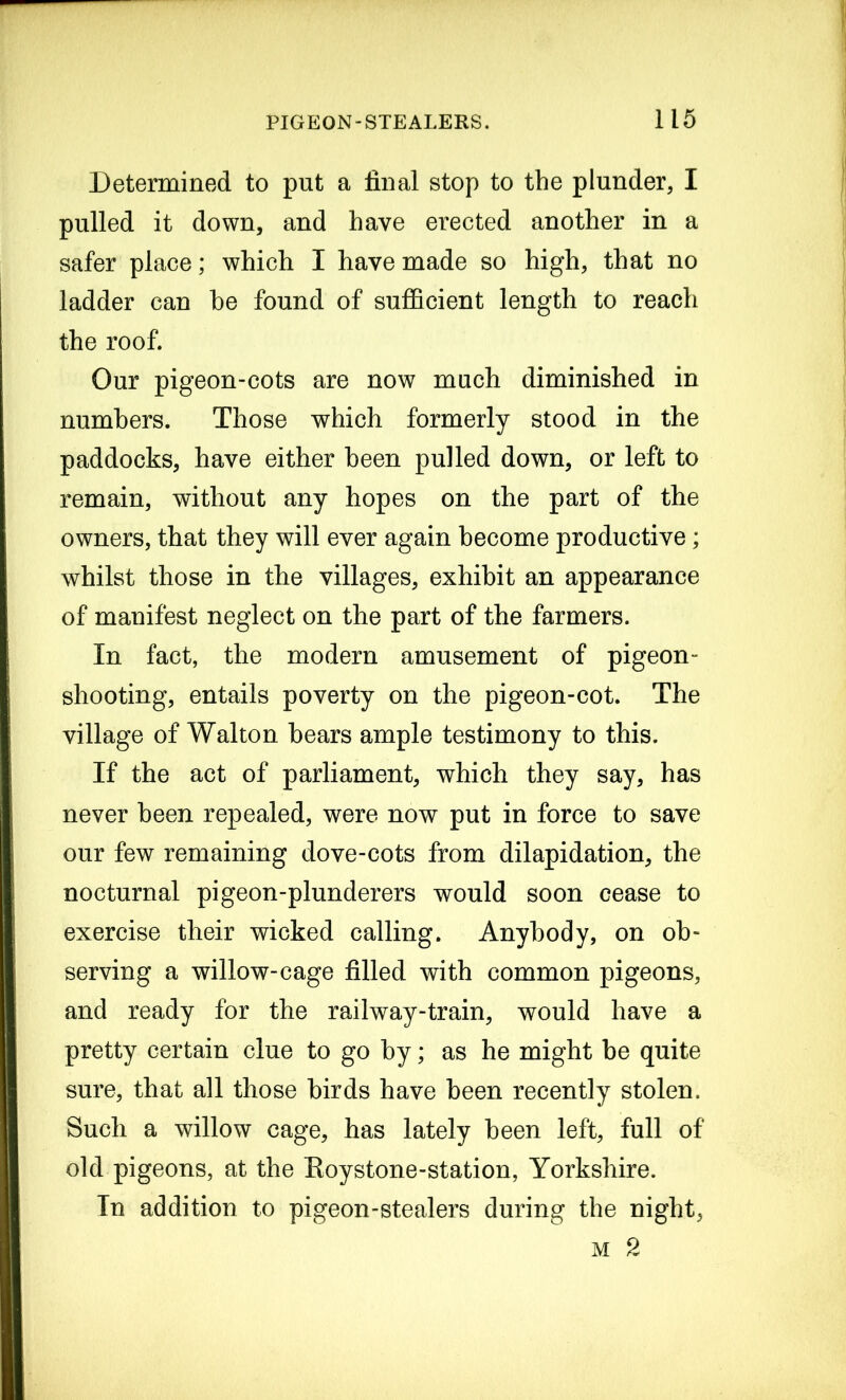 Determined to put a final stop to the plunder, I pulled it down, and have erected another in a safer place; which I have made so high, that no ladder can he found of sufficient length to reach the roof. Our pigeon-cots are now much diminished in numbers. Those which formerly stood in the paddocks, have either been pulled down, or left to remain, without any hopes on the part of the owners, that they will ever again become productive; whilst those in the villages, exhibit an appearance of manifest neglect on the part of the farmers. In fact, the modem amusement of pigeon- shooting, entails poverty on the pigeon-cot. The village of Walton bears ample testimony to this. If the act of parliament, which they say, has never been repealed, were now put in force to save our few remaining dove-cots from dilapidation, the nocturnal pigeon-plunderers would soon cease to exercise their wicked calling. Anybody, on ob- serving a willow-cage filled with common pigeons, and ready for the railway-train, would have a pretty certain clue to go by; as he might be quite sure, that all those birds have been recently stolen. Such a willow cage, has lately been left, full of old pigeons, at the Koystone-station, Yorkshire. In addition to pigeon-stealers during the night, m 2