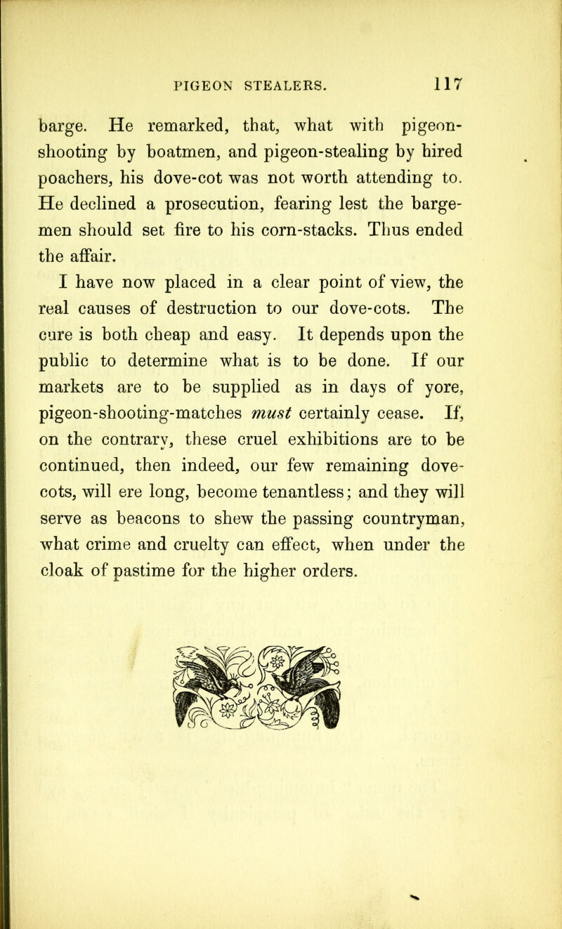 barge. He remarked, that, what with pigeon- shooting by boatmen, and pigeon-stealing by hired poachers, his dove-cot was not worth attending to. He declined a prosecution, fearing lest the barge- men should set fire to his corn-stacks. Thus ended the affair. I have now placed in a clear point of view, the real causes of destruction to our dove-cots. The cure is both cheap and easy. It depends upon the public to determine what is to be done. If our markets are to be supplied as in days of yore, pigeon-shooting-matches must certainly cease. If, on the contrary, these cruel exhibitions are to be continued, then indeed, our few remaining dove- cots, will ere long, become tenantless; and they will serve as beacons to shew the passing countryman, what crime and cruelty can effect, when under the cloak of pastime for the higher orders.