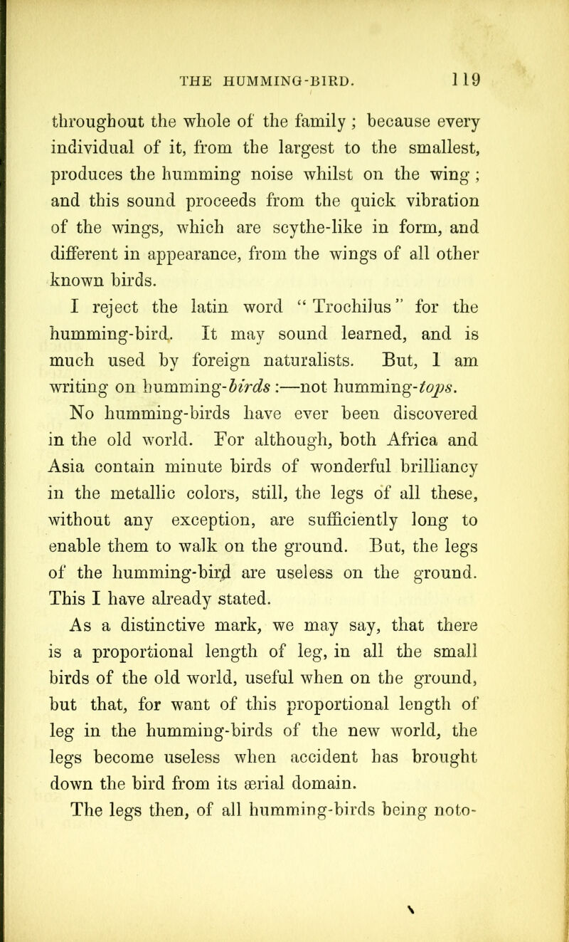 throughout the whole of the family ; because every individual of it, from the largest to the smallest, produces the humming noise whilst on the wing; and this sound proceeds from the quick vibration of the wings, which are scythe-like in form, and different in appearance, from the wings of all other known birds. I reject the latin word “Trochilus” for the humming-bird. It may sound learned, and is much used by foreign naturalists. But, 1 am writing on humming-birds :—not humming-^#. No humming-birds have ever been discovered in the old world. For although, both Africa and Asia contain minute birds of wonderful brilliancy in the metallic colors, still, the legs of all these, without any exception, are sufficiently long to enable them to walk on the ground. Bat, the legs of the humming-bird are useless on the ground. This I have already stated. As a distinctive mark, we may say, that there is a proportional length of leg, in all the small birds of the old world, useful when on the ground, but that, for want of this proportional length of leg in the humming-birds of the new world, the legs become useless when accident has brought down the bird from its serial domain. The legs then, of all humming-birds being noto-