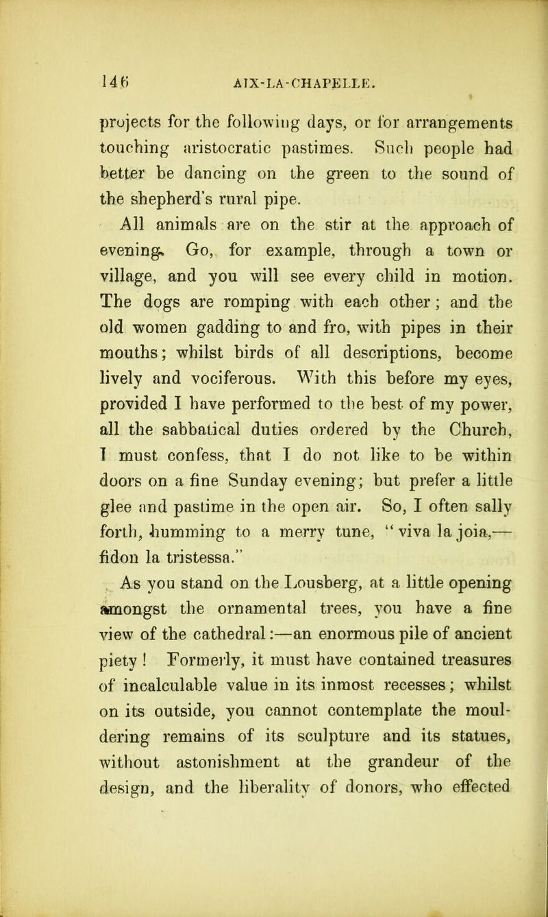 projects for the following days, or for arrangements touching aristocratic pastimes. Such people had better be dancing on the green to the sound of the shepherd’s rural pipe. All animals are on the stir at the approach of evening.* Go, for example, through a town or village, and you will see every child in motion. The dogs are romping with each other; and the old women gadding to and fro, with pipes in their mouths; whilst birds of all descriptions, become lively and vociferous. With this before my eyes, provided I have performed to the best of my power, all the sabbatical duties ordered by the Church, I must confess, that I do not like to be within doors on a fine Sunday evening; but prefer a little glee and pastime in the open air. So, 1 often sally forth, humming to a merry tune, “ viva la joia,— fidon la tristessa.” As you stand on the Lousberg, at a little opening amongst the ornamental trees, you have a fine view of the cathedralan enormous pile of ancient piety ! Formerly, it must have contained treasures of incalculable value in its inmost recesses; whilst on its outside, you cannot contemplate the moul- dering remains of its sculpture and its statues, without astonishment at the grandeur of the design, and the liberality of donors, who effected