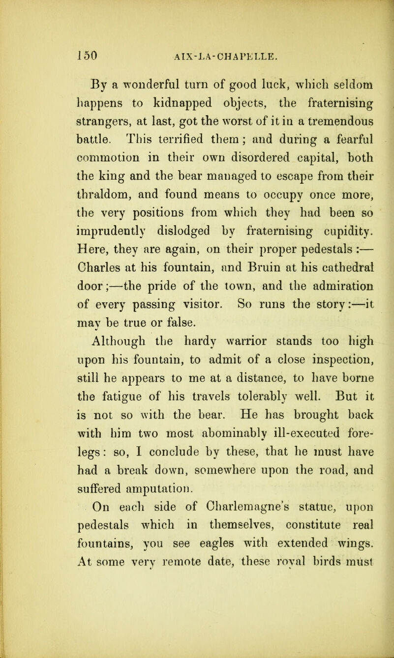 By a wonderful turn of good luck, which seldom happens to kidnapped objects, the fraternising strangers, at last, got the worst of it in a tremendous battle. This terrified them; and during a fearful commotion in their own disordered capital, both the king and the bear managed to escape from their thraldom, and found means to occupy once more, the very positions from which they had been so imprudently dislodged by fraternising cupidity. Here, they are again, on their proper pedestals :— Charles at his fountain, and Bruin at his cathedral door;—the pride of the town, and the admiration of every passing visitor. So runs the story:—it may be true or false. Although the hardy warrior stands too high upon his fountain, to admit of a close inspection, still he appears to me at a distance, to have borne the fatigue of his travels tolerably well. But it is not so with the bear. He has brought back with him two most abominably ill-executed fore- legs : so, I conclude by these, that he must have had a break down, somewhere upon the road, and suffered amputation. On each side of Charlemagne’s statue, upon pedestals which in themselves, constitute real fountains, you see eagles with extended wings. At some very remote date, these royal birds must