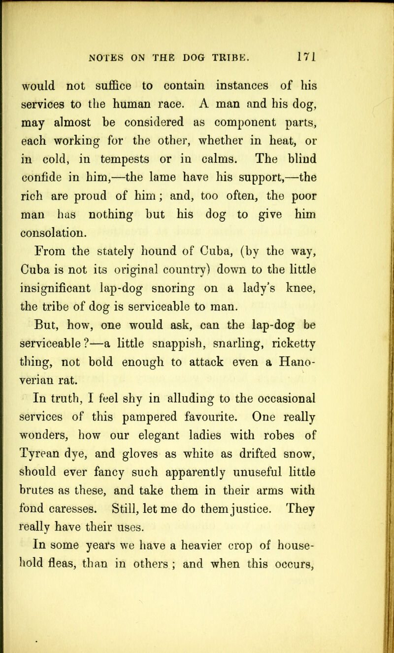 would not suffice to contain instances of his services to the human race. A man and his dog, may almost be considered as component parts, each working for the other, whether in heat, or in cold, in tempests or in calms. The blind confide in him,—the lame have his support,—the rich are proud of him; and, too often, the poor man has nothing but his dog to give him consolation. From the stately hound of Cuba, (by the way, Cuba is not its original country) down to the little insignificant lap-dog snoring on a lady’s knee, the tribe of dog is serviceable to man. But, how, one would ask, can the lap-dog be serviceable ?—a little snappish, snarling, ricketty thing, not bold enough to attack even a Hano- verian rat. In truth, I feel shy in alluding to the occasional services of this pampered favourite. One really wonders, how our elegant ladies with robes of Tyrean dye, and gloves as white as drifted snow, should ever fancy such apparently unuseful little brutes as these, and take them in their arms with fond caresses. Still, let me do them justice. They really have their uses. In some years we have a heavier crop of house- hold fleas, than in others ; and when this occurs,