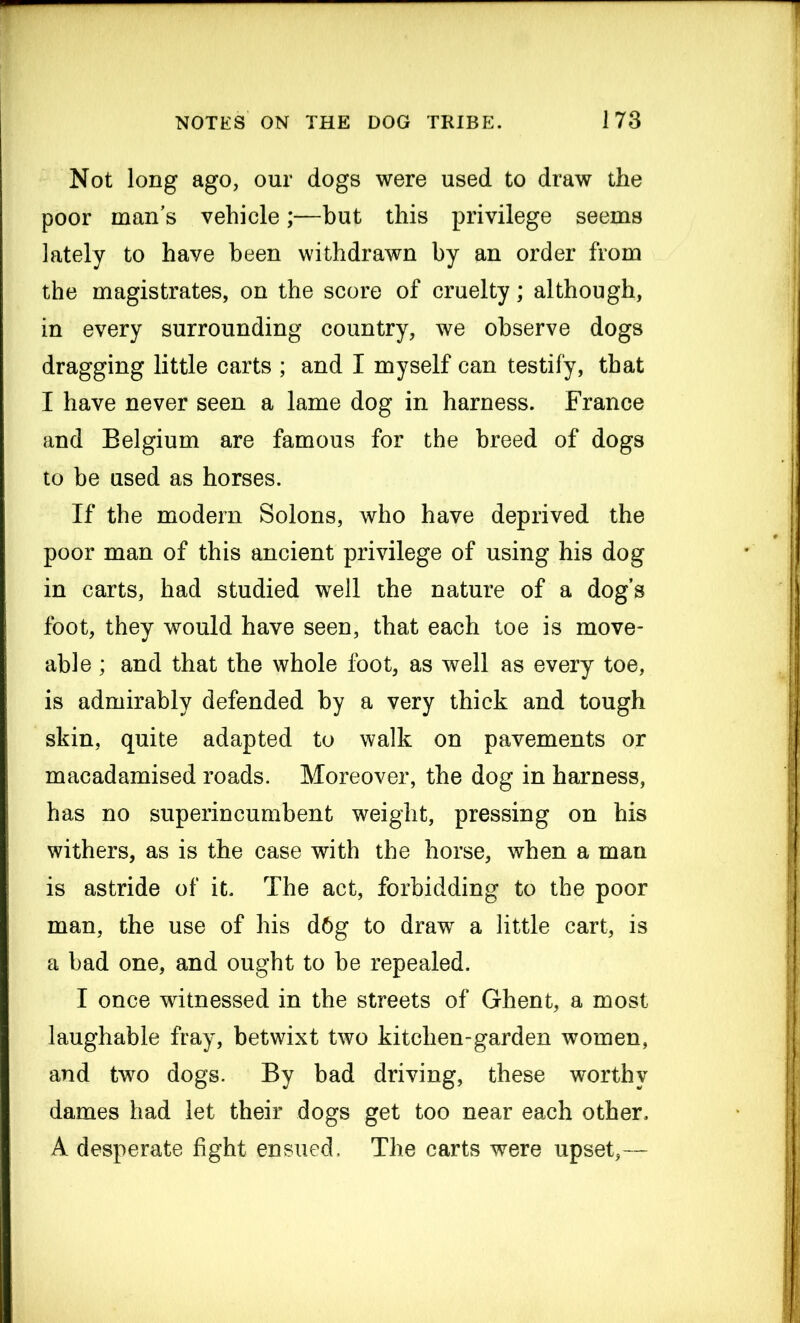 Not long ago, our dogs were used to draw the poor man’s vehicle;—but this privilege seems lately to have been withdrawn by an order from the magistrates, on the score of cruelty; although, in every surrounding country, we observe dogs dragging little carts ; and I myself can testify, that I have never seen a lame dog in harness. France and Belgium are famous for the breed of dogs to be used as horses. If the modem Solons, who have deprived the poor man of this ancient privilege of using his dog in carts, had studied well the nature of a dog’s foot, they would have seen, that each toe is move- able ; and that the whole foot, as well as every toe, is admirably defended by a very thick and tough skin, quite adapted to walk on pavements or macadamised roads. Moreover, the dog in harness, has no superincumbent weight, pressing on his withers, as is the case with the horse, when a man is astride of it. The act, forbidding to the poor man, the use of his d6g to draw a little cart, is a bad one, and ought to be repealed. I once witnessed in the streets of Ghent, a most laughable fray, betwixt two kitchen-garden women, and two dogs. By bad driving, these worthy dames had let their dogs get too near each other. A desperate fight ensued. The carts were upset,—