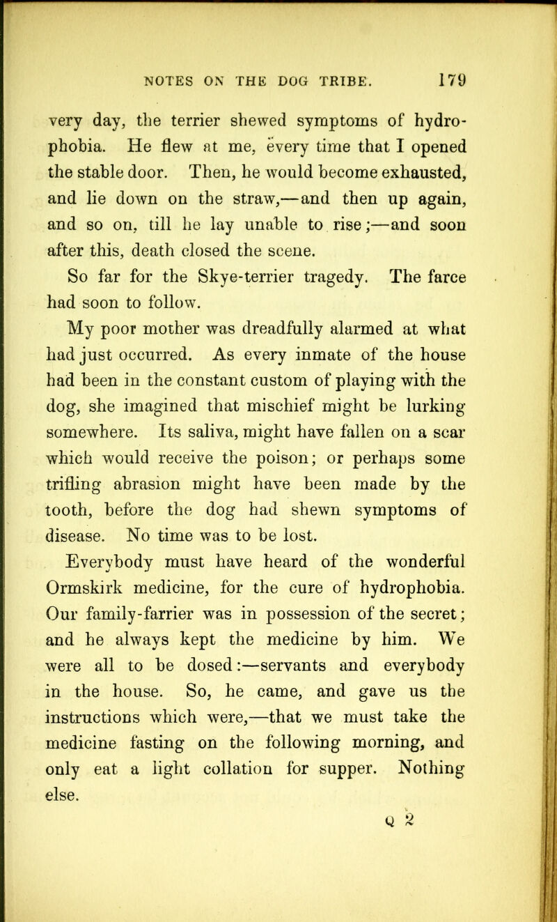 very day, the terrier shewed symptoms of hydro- phobia. He flew at me, every time that I opened the stable door. Then, he would become exhausted, and lie down on the straw,—and then up again, and so on, till he lay unable to rise;—and soon after this, death closed the scene. So far for the Skye-terrier tragedy. The farce had soon to follow. My poor mother was dreadfully alarmed at what had just occurred. As every inmate of the house had been in the constant custom of playing with the dog, she imagined that mischief might be lurking somewhere. Its saliva, might have fallen on a scar which would receive the poison; or perhaps some trifling abrasion might have been made by the tooth, before the dog had shewn symptoms of disease. No time was to be lost. Everybody must have heard of the wonderful Ormskirk medicine, for the cure of hydrophobia. Our family-farrier was in possession of the secret; and he always kept the medicine by him. We were all to be dosed:—servants and everybody in the house. So, he came, and gave us the instructions which were,—that we must take the medicine fasting on the following morning, and only eat a light collation for supper. Nothing else. Q 2