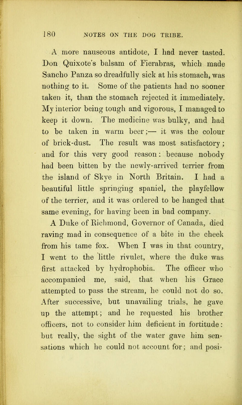 — 180 NOTES ON THE DOG TRIBE. A more nauseous antidote, I had never tasted. Don Quixote’s balsam of Fierabras, which made Sancho Panza so dreadfully sick at his stomach, was nothing to it. Some of the patients had no sooner taken it, than the stomach rejected it immediately. My interior being tough and vigorous, I managed to keep it down. The medicine was bulky, and had to he taken in warm beer;— it was the colour of brick-dust. The result was most satisfactory; and for this very good reason: because nobody had been bitten by the newly-arrived terrier from the island of Skye in North Britain. I had a beautiful little springing spaniel, the playfellow of the terrier, and it was ordered to be hanged that same evening, for having been in bad company. A Duke of Richmond, Governor of Canada, died raving mad in consequence of a bite in the cheek from his tame fox. When I was in that country, I went to the little rivulet, where the duke was first attacked by hydrophobia. The officer who accompanied me, said, that when his Grace attempted to pass the stream, he could not do so. After successive, but unavailing trials, he gave up the attempt; and he requested his brother officers, not to consider him deficient in fortitude: but really, the sight of the water gave him sen- sations which he could not account for; and posi-