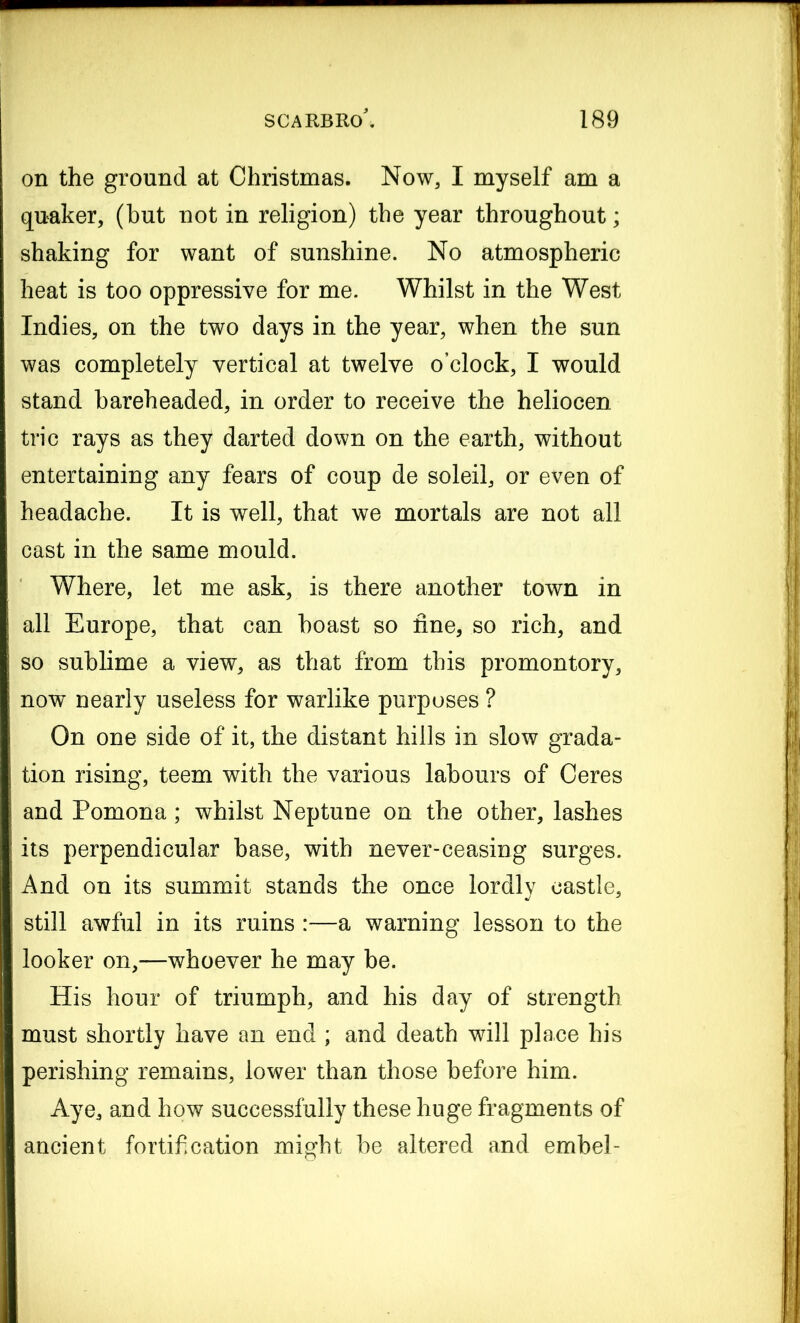 on the ground at Christmas. Now, I myself am a quaker, (but not in religion) the year throughout; shaking for want of sunshine. No atmospheric heat is too oppressive for me. Whilst in the West Indies, on the two days in the year, when the sun was completely vertical at twelve o’clock, I would stand bareheaded, in order to receive the heliocen trie rays as they darted down on the earth, without entertaining any fears of coup de soleil, or even of headache. It is well, that we mortals are not all cast in the same mould. Where, let me ask, is there another town in all Europe, that can boast so fine, so rich, and so sublime a view, as that from this promontory, now nearly useless for warlike purposes ? On one side of it, the distant hills in slow grada- tion rising, teem with the various labours of Ceres and Pomona; whilst Neptune on the other, lashes its perpendicular base, with never-ceasing surges. And on its summit stands the once lordly castle, still awful in its ruins :—a warning lesson to the looker on,—whoever he may be. His hour of triumph, and his day of strength must shortly have an end ; and death will place his perishing remains, lower than those before him. Aye, and how successfully these huge fragments of ancient fortification might be altered and embel-